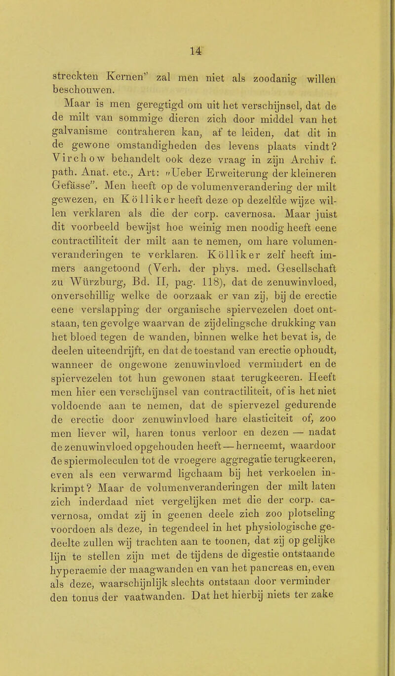 streckten Kernen zal men niet als zoodanig willen beschouwen. Maar is men geregtigd ora uit het verschijnsel; dat de de milt van sommige dieren zich door middel van het galvanisme contraheren kan, af te leiden, dat dit in de gewone omstandigheden des levens plaats vindt? Virchow behandelt ook deze vraag in zijn Archiv f. path. Anat. etc, Art: r»Ueber Erweiterimg der kleineren Gefasse. Men heeft op de volumenverandering der milt gewezen, en Kö lliker heeft deze op dezelfde wijze wil- len verklaren als die der corp. cavernosa. Maar juist dit voorbeeld bewgst hoe weinig men noodig heeft eene contractiliteit der milt aan te nemen, om hare volumen- veranderingen te verklaren. Kölliker zelf heeft im- mers aangetoond (Verh. der phys. med. Gesellschaft zu Würzburg, Bd. II, pag. 118), dat de zenuwinvloed, onverschillig welke de oorzaak er van zij, bij de erectie eene verslapping der organische spiervezelen doet ont- staan, tengevolge waarvan de zijdelingsche drukking van het bloed tegen de wanden, binnen welke het bevat is, de deelen uiteendrijft, en dat de toestand van erectie ophoudt, wanneer de ongewone zenuwinvloed vermindert en de spiervezelen tot hun gewonen staat terugkeeren. Heeft men hier een verschijnsel van contractiliteit, of is het niet voldoende aan te nemen, dat de spiervezel gedurende de erectie door zenuwinvloed hare elasticiteit of, zoo men liever wil, haren tonus verloor en dezen — nadat de zenuwinvloed opgehouden heeft — herneemt, waardoor de spiermoleculen tot de vroegere aggregatie terugkeeren, even als een verwarmd ligchaam bij het verkoelen in- krimpt ? Maar de volumenveranderingen der milt laten zich inderdaad niet vergelijken met die der corp. ca- vernosa, omdat zij in geenen deele zich zoo plotseling voordoen als deze, in tegendeel in het physiologische ge- deelte zullen wij trachten aan te toonen, dat zij op gelijke lijn te stellen zijn met de tijdens de digestie ontstaande hyperaemie der maagwanden en van het pancreas en, even als deze, waarschijnlijk slechts ontstaan door verminder den tonus der vaatwanden. Dat het hierbij niets ter zake