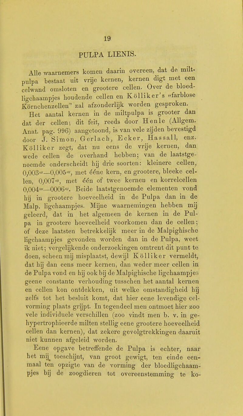 PULPA LIENIS. Alle waarnemers komen daarin overeen, dat de milt- pulpa bestaat uit vrije kernen, kernen digt met een celwand omsloten en grootere cellen. Over de bloed- ligchaampjes houdende cellen en Kölliker's ^farblose Körnchenzellen zal afzonderlijk worden gesproken. Het aantal kernen in de miltpulpa is grooter dan dat der cellen; dit feit, reeds door Hen Ie (Allgem. Anat. pag. 996) aangetoond, is van vele zijden bevestigd door J. Öimon, Gerlach, Ecker, Hassall, enz. Kölliker zegt, dat nu eens de vrije kernen, dan wede cellen de overhand hebben; van de laatstge- noemde onderscheidt hij drie soorten: kleinere cellen, 0^003'—0,005', met ééne kern, en grootere, bleeke cel- len, 0,007', met één of twee kernen en korrelcellen 0,004'—0006'. Beide laatstgenoemde elementen vond hij in grootere hoeveelheid in de Pulpa dan in de Malp. Hgchaampjes. Mijne waarnemingen hebben mij geleerd, dat in het algemeen de kernen in de Pul- pa in grootere hoeveelheid voorkomen dan de cellen; of deze laatsten betrekkelijk meer in de Malpighische Hgchaampjes gevonden worden dan in de Pulpa, weet ik niet; vergeliijkende onderzoekingen omtrent dit punt te doen, scheen mg misplaatst, dewijl Kölliker vermeldt, dat hij dan eens meer kernen, dan weder meer cellen in de Pulpa vond en hij ook bij de Malpighische ligchaampjes geene constante verhouding tusschen het aantal kernen en cellen kon ontdekken, uit welke omstandigheid hy zelfs tot het besluit komt, dat hier eene levendige cel- vorming plaats grijpt. In tegendeel men ontmoet hier zoo vele individuele vei'schillen (zoo vindt men b. v. in ge- hypertrophieerde milten stellig eene grootere hoeveelheid cellen dan kernen), dat zekere gevolgtrekkingen daaruit niet kunnen afgeleid worden. Eene opgave betreffende de Pulpa is echter, naar het mij^ toeschijnt, van groot gewigt, ten einde een- maal ten opzigie van de vorming der bloedligchaam- pjes bij de zoogdieren tot overeenstemming te ko-