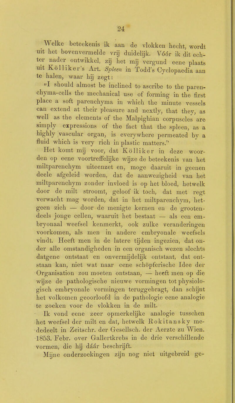 Welke betcekenis ik aan de vlokken hecht, wordt uit het bovenvermelde vrij duidelijk. Vóór ik dit ech- ter nader ontwikkel, zij het mij verg-und eene plaats uit Kö 11 ik er's Art. Spleen in Todd's Cyclopaedia aan te halen, waar hij zegt: I should almost be inclined to ascribe to the paren- chyma-cells the mechanical use of forming in the first place a soft parenchyma in which the minute vessels can extend at their pleasure and nextly, that they, as well as the clements of the Malpighian corpuscles are simply expressions of the fact that the spleen, as a highly ivascular organ, is everywhere permeated by a fluid which is very rich 'm plastic matters. Het komt mij voor, dat Kölliker iu deze woor- den op eene voortreffelijke wgze de beteekenis van het miltparenchym uiteenzet en, moge daaruit in geenen deele afgeleid worden, dat de aanwezigheid van het miltparenchym zonder invloed is op het bloed, hetwelk door de milt stroomt, geloof ik toch, dat met regt verwacht mag worden, dat in het miltparenchym, het- geen zich — door de menigte kernen en de grooten- deels jonge cellen, waaruit het bestaat — als een em- bryonaal weefsel kenmerkt, ook zulke veranderingen voorkomen, als men in andere embryonale weefsels vindt. Heeft men in de latere tijden ingezien, dat on- der alle omstandigheden in een organisch wezen slechts datgene ontstaat en onvermijdelijk ontstaat, dat ont- staan kan, niet wat naar eene schöpferische Idee der Organisation zou moeten ontstaan, — heeft men op die wijze de pathologische nieuwe vormingen tot physiolo- gisch embryonale vormingen teruggebragt, dan schijnt het volkomen geoorloofd in de pathologie eene analogie te zoeken voor de vlokken in de milt. Ik vond eene zeer opmerkelijke analogie tussclien het vyeefsel der milt en dat, hetwelk Rokitansky me- dedeelt in Zeitschr. der Gesellsch. der Aerzte zu Wien. 1853. Febr. over Gallertkrebs in de drie verschillende vormen, die hij daar beschrijft. Mijne onderzoekingen zijn nog niet uitgebreid ge-