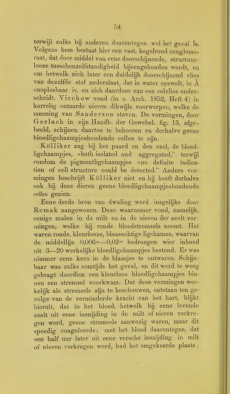 terwijl zulks bij audereii daarentegen wel het geval is. Volgens hem bestaat hier een vast, kogelrond conglome- raat, dat door middel van eene doorschijnende, structuur- looze tusschenzelfstandigheid bijeengehouden wordt, en om hetwelk zich later een duidelijk doorschijnend vlies van dezelfde stof nederslaat, dat in water opzwelt, in A onoplosbaar is, en zich daardoor van een celvlies onder- scheidt. Virchów vond (in s. Arch. 1852, Heft 4) in korrelig ontaarde nieren dikw^ls voorwerpen, welke de meening van Sanderson staven. De vormingen, door G er lach in zijn Haudb. der Gewebel. fig. 13, afge- beeld, schijnen daartoe te behooren en derhalve geene bloedligchaampjeshoudende cellen te zgn. Kölliker zag bij het paard en den ezel, de bloed- ligchaampjes, '>both isolated and aggregated, terwyl rondom de pigmentligchaampjes fino definite indica- tion of cell structure could be detected. Andere vor- mingen beschrijft Kölliker niet en hij heeft derhalve ook bij deze dieren geene bloedligchaampjeshoudende cellen gezien. Eene derde bron van dwaling werd insgelijks door Re mak aangewezen. Deze waai'nemer vond, namelijk, eenige malen in de milt en in de nieren der zeelt vor- mingen, welke hij ronde bloedstremsels noemt. Het waren ronde, kleurlooze, blaasachtige ligchamen, waarvan de middellgn 0,006'—0,02' bedroegen wier inhoud uit 3—20 werkelijke bloedligchaampjes bestond. Er was nimmer eene kern in de blaasjes te ontwaren. Schijn- baar was zulks somtijds het geval, en dit werd te weeg gebragt doordien een kleurloos bloedligchaampjes bin- nen een stremsel voorkwam. Dat deze vormingen wer- kelgk als stremsels zijn te beschouwen, ontstaan ten ge- volge van de verminderde kracht van het hart, blijkt hieruit, dat in het bloed, hetwelk bij eene levende zeelt uit eene insnijding in de milt of nieren verkre- gen werd, geene stremsels aanwezig waren, maar dit spoedig coaguleerde; met het bloed daarentegen, dat een half uur later uit eene versche insnijding in milt of nieren verkregen werd, had het omgekeerde plaats,