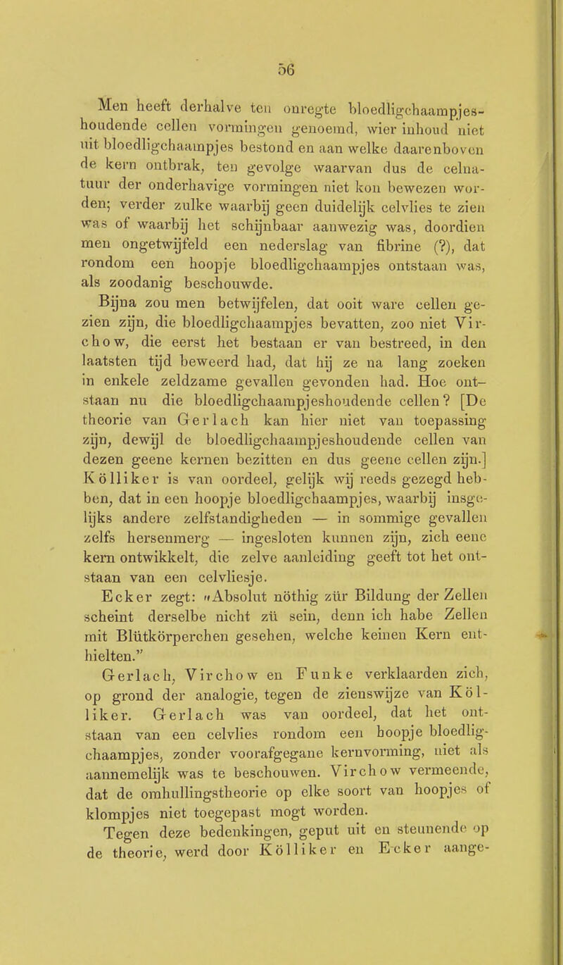 Men heeft derhalve ten onregte hloedligchaampjes- houdende cellen vorramgeu genoemd, wier inhoud niet uit bloedligchaampjes bestond en aan welke daarenboven de kern ontbrak, ten gevolge waarvan dus de celna- tuur der onderhavige vormingen niet kon bewezen wor- den; verder zulke waarbij geen duidelijk celvlies te zien was of waarbij het schynbaar aanwezig was, doordien men ongetwijfeld een nederslag van fibrine (?), dat rondom een hoopje bloedligchaampjes ontstaan was, als zoodanig beschouwde. Bijna zou men betwijfelen, dat ooit ware cellen ge- zien zijn, die bloedligchaampjes bevatten, zoo niet Vir- chow, die eerst het bestaan er van bestreed, in den laatsten tijd beweerd had, dat hij ze na lang zoeken in enkele zeldzame gevallen gevonden had. Hoe ont- staan nu die bloedligchaampjeshoudeude cellen? [De theorie van Gerlach kan hier niet van toepassing zijn, dewyl de bloedligchaampjeshoudende cellen van dezen geene kernen bezitten en dus geene cellen zyn.] Kölliker is van oordeel, gelijk wij reeds gezegd heb- ben, dat in een hoopje bloedligchaampjes, waarbij insge- lijks andere zelfstandigheden — in sommige gevallen zelfs hersenmerg — ingesloten kunnen zijn, zich eenc kern ontwikkelt, die zelve aanleiding geeft tot het ont- staan van een celvliesje. Ecker zegt: r»Absolut nöthig zür Bildung der Zeilen scheint derselbe nicht zü sein, denn ich habe Zeilen mit Blütkörperchen gesehen, welche kernen Kern ent- hielten. Gerlach, Virchow en Funke verklaarden zich, op grond der analogie, tegen de zienswijze van Köl- liker. Gerlach was van oordeel, dat het ont- staan van een celvlies rondom een hoopje bloedlig- chaampjes, zonder voorafgegane kernvorming, uiet als aannemelyk was te beschouwen. Virchow vermeende, dat de orahullingstheorie op elke soort van hoopjes of klompjes niet toegepast mogt worden. Tegen deze bedenkingen, geput uit en steunende op de theorie, werd door Kölliker en Ecker aange-