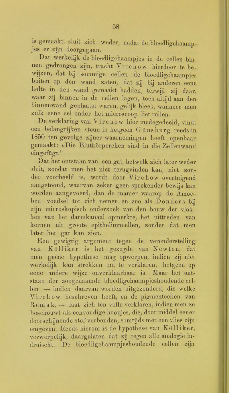 is gemaakt, sluit zich weder, nadat de bloeclUgcliaainp- jes er zijn doorgegaan. Dat werkelijk de bloedligchaampjes in de cellen bin- nen gedrongen zijn, tracht Virchow hierdoor te be- wijzen, dat bij sommige cellen de bloedligchaampjes buiten op den wand zaten, dat zij bij anderen eenc holte in den wand gemaakt hadden, terwijl zij daar, waar zij binnen iu de cellen lagen, toch altijd aan den binnenwand geplaatst waren, gelijk bleek, wanneer men zulk eene cel onder het microscoop liet rollen. De verklaring van Virc how hier medegedeeld, vindt een belangryken steun in hetgeen Günsburg reeds in 1850 ten gevolge zijner waai-nemingen heeft openbaar gemaakt: «Die Blutkörperchen sind in die Zellenwand eingefügt. Dat het ontstaan van een gat, hetwelk zich later weder sluit, zoodat men het niet terugvinden kan, niet zon- der voorbeeld is, wordt door Virchow overtuigend aangetoond, waarvan zeker geen sprekender bewijs kan worden aangevoerd, dan de manier waarop de Amoe- ben voedsel tot zich nemen en zoo als Donders bij zijn microskopisch onderzoek van den bouw der vlok- ken van het darmkanaal opmerkte, het uittreden van kernen uit groote epitheliumcellen, zonder dat men later het gat kan zien. Een gcwigtig argument tegen de veronderstelling van Kölliker is het gezegde van Newton, dat men geenc hypothese mag opwerpen, indien zij niet werkelyk kan strekken om te verklaren, hetgeen op eene andere wijze onverklaarbaar is. Maar het ont- staan der zoogenaamde bloedligchaampjeshoudende cel- len — indien daarvan worden uitgezonderd, die welke Virchow beschreven heeft, en de piginentcellen van Hemak, — laat zich ten volle verklaren, indien men ze beschouwt als eenvoudige hoopjes, die, door raiddel eener doorschijnende stof verbonden, somtijds met een vlies zyn omgeven. Reeds hierom is de hypothese van Kölliker, verwerpelijk, daargelaten dat zij tegen allo analogie in- druischt. De bloedligcliaampjeshoudende cellen zyn