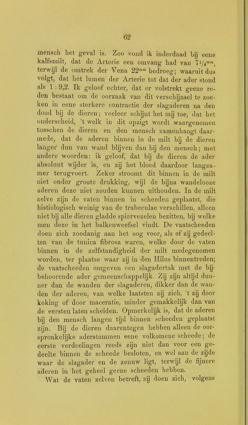 mensch het geval is. Zoo vond ik inderdaad bij eene kalfsmilt, dat de Arterie een omvang had van 71/4'»', terwijl de omtrek der Vena 22''bedroeg; waaruit dus volgt, dat het lumen der Arterie tot dat der ader stond als 1 : 9,2. Ik geloof echter, dat er volstrekt geene re- den bestaat om de oorzaak van dit verschijnsel te zoe- ken in eene sterkere contractie der slagaderen na den dood bij de dieren; veeleer schijnt het mij toe, dat het ouderscheid, 't welk in dit opzigt wordt waargenomen tusschen de dieren en den mensch zamenhangt daar- mede, dat de aderen binnen in de milt bij de dieren langer dun van wand blijven dan bij den mensch; met andere woorden: ik geloof, dat bij de dieren de ader absoluut wijder is, en zij het bloed daardoor langza- mer terugvoert. Zeker stroomt dit binnen in de milt niet onder groots drukking, wijl de byna wandelooze aderen deze niet zouden kunnen uithouden. In de milt zelve zijn de vaten binnen in scheeden geplaatst, die histiologisch weinig van de trabeculae verschillen, alleen niet bij alle dieren gladde spiervezelen bezitten, by welke men deze in het balkenweefsel vindt. De vaatscheeden doen zich zoodanig aan het oog voor, als of zy gedeel- ten van de tunica fibrosa waren, welke door de vaten binnen in de zelfstandigheid der milt medegenomen worden, ter plaatse waar zij in den Hilus binnentreden; de vaatscheeden omgeven een slagadertak met de bij- behoox'ende ader gemeenschappelijk. Zij zijn altijd dun- ner dan de wanden der slagaderen, dikker dan de wan- den der aderen, van welke laatsten zij zich, t zij door koking of door maceratle, minder gemakkelijk dan van de eersten laten scheiden. Opmerkelijk is, dat de aderen hij den mensch langen tijd binnen scheeden geplaatst zijn. Bij de dieren daarentegen hebben alleen de oor- spronkelijke aderstammen eene volkomene scheede; de eerste verdeelingen reeds zyn niet dan voor een ge- deelte binnen de scheede besloten, en wel aan de zijde waar de slagader en de zenuw ligt, terwijl de fijnere aderen in het geheel geene scheeden hebben. Wat de vaten zeiven betreft, zij doen zich, volgens