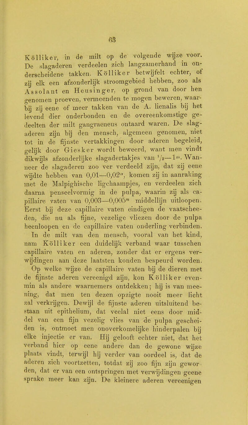 Kölliker, in de milt op de volgende wijze voor. De slagaderen verdeelen zich langzamerhand in on- derscheidene takken. Kölliker betwijfelt echter, of zij elk een afzonderlijk stroomgebied hebben, zoo als Assolant en Heusinger, op grond van door hen genomen proeven, vermeenden te mogen beweren, waar- bij zij eene of meer takken van de A. lienalis bij het levend dier onderbonden en de overeenkomstige ge- deelten der milt gangraeneus ontaard waren. De slag- aderen zijn bij den mensch, algemeen genomen, niet tot in de fijnste vertakkingen door aderen begeleid, gelijk door Giesker wordt beweerd, want men vindt dikwijls afzonderlijke slagadertakjes van 72—1'. Wan- neer de slagaderen zoo ver verdeeld zijn, dat zij eene wijdte hebben van 0,01—0,02', komen zij in aanraking met de Malpighische ligchaampjes, en verdeelen zich daarna penseelvormig in de pulpa, waarin zij als ca- pillaire vaten van 0,003—0,005' middellijn nitloopen. Eerst bij deze capillaire vaten eindigen de vaatschee- den, die nu als fijne, vezelige vliezen door de pulpa heenloopen en de capillaire vaten onderling verbinden. In de milt van den meusch, vooral van het kind, nam Kölliker een duidelyk verband waar tusschen capillaire vaten en aderen, zonder dat er ergens ver- wijdingen aan deze laatsten konden bespeurd worden. Op welke wijze de capillaire vaten bij de dieren met de fijnste aderen vereenigd zijn, kon Kölliker even- min als andere waarnemers ontdekken; hij is van raee- ning, dat men ten dezen opzigte nooit meer licht zal verki-ijgen. Dewijl de fijnste aderen uitsluitend be- staan uit epithelium, dat veelal niet eens door mid- del van een fijn vezelig vlies van de pulpa geschei- den is, ontmoet men onoverkomelijke hinderpalen hij elke injectie er van. Hij gelooft echter niet, dat het verband hier op eene andere dan de gewone wijze plaats vindt, terwijl hij verder van oordeel is, dat de aderen zich voortzetten, totdat zij zoo fijn zijn gewor- den, dat er van een ontspringen met verwijdingen geene sprake meer kan zijn. De kleinere aderen vereenigen