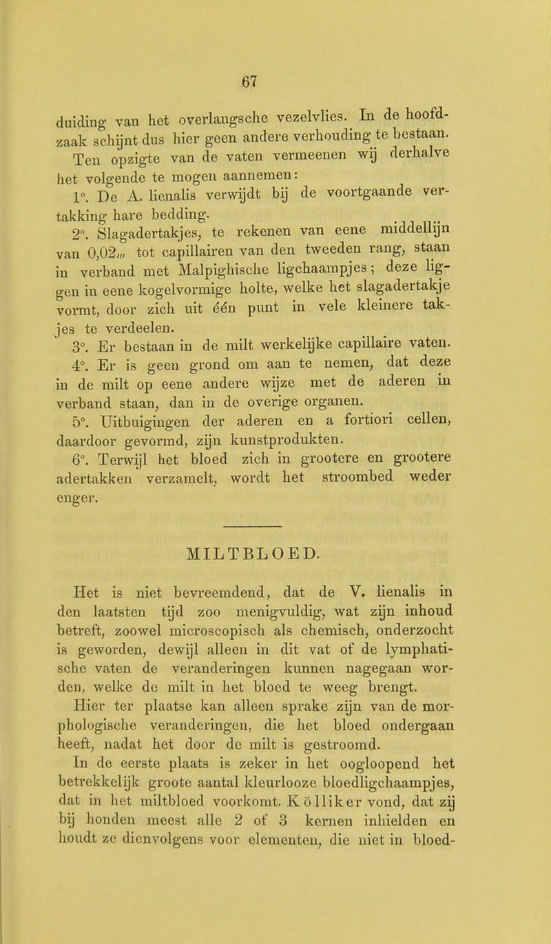 duiding van het overlangsche vezelvlies. In de hoofd- zaak schijnt dus hier geen andere verhouding te bestaan. Ten opzigte van de vaten vermeenen wij derhalve het volgende te mogen aannemen: 1°. De A. Uenalis verwijdt bij de voortgaande ver- takking hare bedding, .ji n- 2°. Slagadertakjes, te rekenen van eene middellijn van 0,02;,/ tot capillairen van den tweeden rang, staan in verband met Malpighische ligchaampjes; deze lig- gen in eene kogelvormige holte, welke het slagadertakje vormt, door zich uit één punt in vele kleinere tak- jes te verdoelen. 3°. Er bestaan in de milt werkelijke capillaire vaten. 4°. Er is geen grond om aan te nemen, dat deze in de milt op eene andere wijze met de aderen in verband staan, dan in de overige organen. 5°. Uitbuigingen der aderen en a fortiori cellen, daardoor gevormd, zijn kunstprodukten. 6°. Terwijl het bloed zich in grootere en grootere adertakken verzamelt, wordt het stroombed weder enger. MILTBLOED. Het is niet bevreemdend, dat de V. lienalis in den laatsten tijd zoo menigvuldig, wat zijn inhoud betreft, zoowel microscopisch als chemisch, onderzocht is geworden, dewijl alleen in dit vat of de lymphati- sche vaten de veranderingen kunnen nagegaan wor- den, welke de milt in het bloed te weeg brengt. Hier ter plaatse kan alleen sprake zijn van de mor- phologische veranderingen, die het bloed ondergaan heeft, nadat het door de milt is gestroomd. In de eerste plaats is zeker in het oogloopend het betrekkelijk groote aantal kleurlooze bloedligchaampjes, dat in het miltbloed voorkomt. Kölliker vond, dat zy bij honden meest alle 2 of 3 kernen inhielden en houdt ze dienvolgens voor elementen, die niet in bloed-