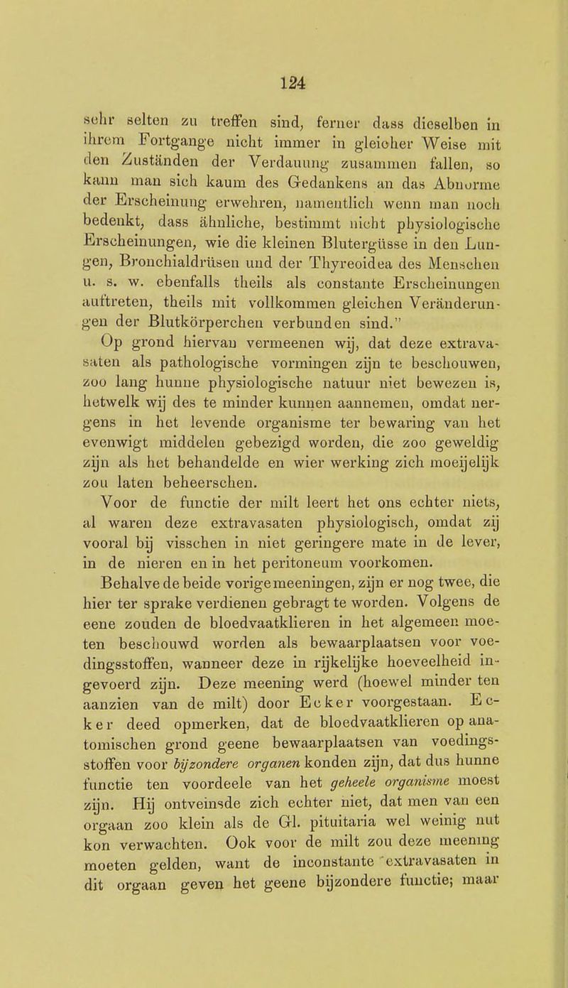 sela- öelten zu treffen sind, fenier dass dieselben in ihrcm Fortgange nicht immer in gleioher Weise niit den Zustanden der Verdauung zusammen fallen, so kanu man sich kaum des Gedankens an das Abuurme der Erscheinung erwehren, uameutlich wenn man noch bedenkt, dass ahnliche, bestimmt nicht physiologische Erscheinungen, wie die kleinen Blutergüsse in den Lun- gen, Bronchialdrüsen und der Thyreoidea des Menschen u. s. w. ebenfalls theils als constante Erscheinungen auftreten, theils mit vollkommen gleichen Veranderun- gen der Blutkörperchen verbanden sind. Op grond hiervan vermeenen wij, dat deze extrava- saten als pathologische vormingen zyn te beschouwen, zoo lang hunne physiologische natuur niet bewezen is, hetwelk wij des te minder kunnen aannemen, omdat ner- gens in het levende organisme ter bewaring van het evenwigt middelen gebezigd worden, die zoo geweldig zijn als het behandelde en wier werking zich moeijelijk zou laten beheerschen. Voor de functie der milt leert het ons echter niets, al waren deze extravasaten physiologisch, omdat zy vooral bij visschen in niet geringere mate in de lever, in de nieren en in het peritoneum voorkomen. Behalve de beide vorige meeningen, zijn er nog twee, die hier ter sprake verdienen gebragt te worden. Volgens de eene zouden de bloedvaatklieren in het algemeen moe- ten beschouwd worden als bewaarplaatsen voor voe- dingsstoffen, wanneer deze in rykelijke hoeveelheid in- gevoerd zijn. Deze raeening werd (hoewel minder ten aanzien van de milt) door Ecker voorgestaan. E c- k e r deed opmerken, dat de bloedvaatklieren op aua- tomischen grond geene bewaarplaatsen van voedings- stoffen voor bijzondere organen konden zijn, dat dus hunne functie ten voordeele van het geheele organisme moest zijn. Hij ontveinsde zich echter niet, dat men van een orgaan zoo klein als de Grl. pituitaria wel weinig nut kon verwachten. Ook voor de milt zou deze meening moeten gelden, want de inconstante extravasaten m dit orgaan geven het geene bijzondere functie; maar