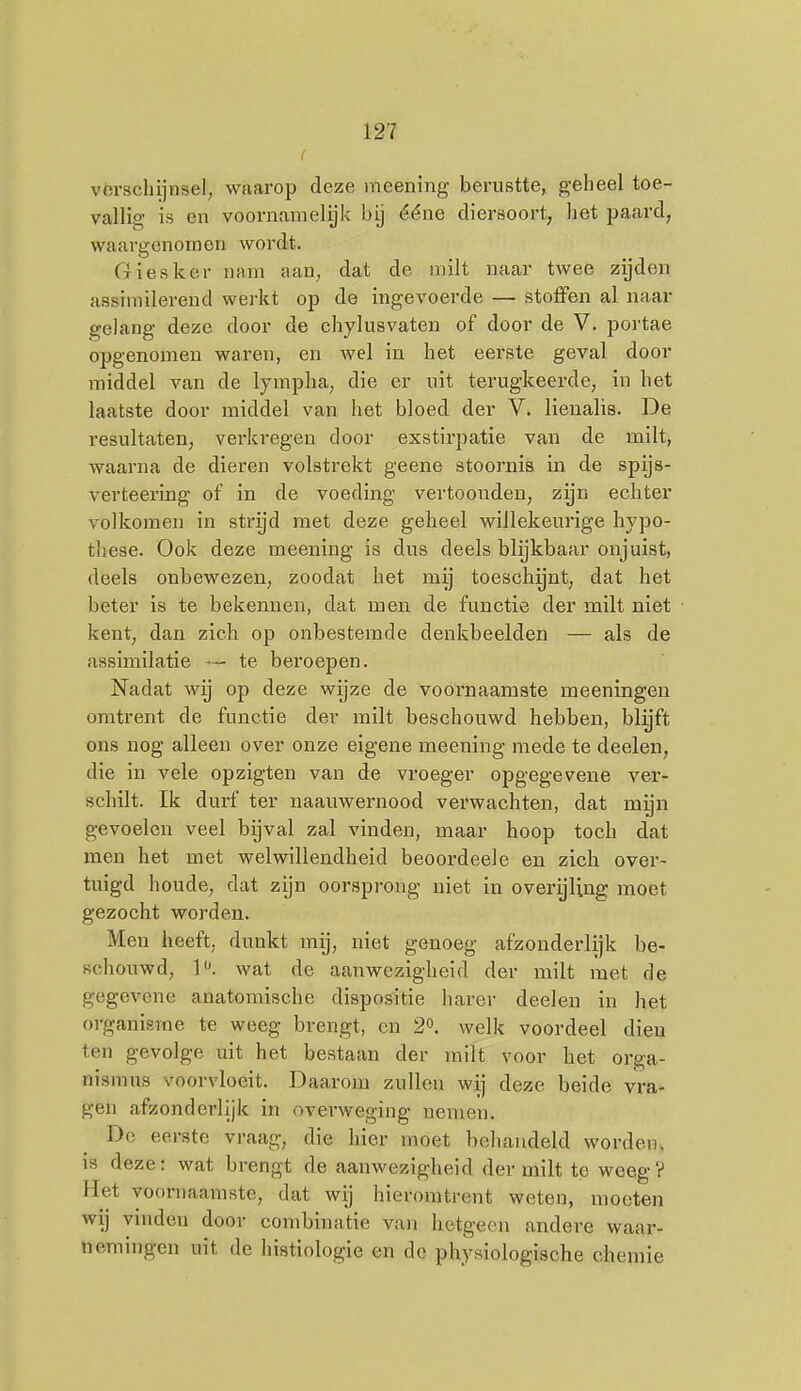 vórscliijnsel, waarop deze meening berustte, geheel toe- vallig is en voornamelyk bij ééne diersoort, het paard, waargenomen wordt. Giesker nam aan, dat de milt naar twee zijden assimilerend werkt op de ingevoerde — stoflfen al naar gelang deze door de chylusvaten of door de V. portae opgenomen waren, en wel in het eerste geval door middel van de lympha, die er uit terugkeerde, in het laatste door middel van het bloed der V. lienalis. De resultaten, verkregen door exstirpatie van de milt, waarna de dieren volstrekt geene stoornis in de spijs- verteering of in de voeding vertoonden, zijn echter volkomen in strijd met deze geheel willekeui'ige hypo- these. Ook deze meening is dus deels blijkbaar onjuist, deels onbewezen, zoodat het mij toeschynt, dat het beter is te bekennen, dat men de functie der milt niet kent, dan zich op onbestemde denkbeelden — als de assimilatie — te bei'oepen. Nadat -wij op deze wijze de voornaamste meeningeu omtrent de functie der milt beschouwd hebben, blijft ons nog alleen over onze eigene meening mede te deelen, die in vele opzigten van de vroeger opgegevene ver- schilt. Ik durf ter naauwernood verwachten, dat mijn gevoelen veel bijval zal vinden, maar hoop toch dat men het met welwillendheid beoordeele en zich over- tuigd houde, dat zijn oorsprong niet in overijling moet gezocht worden. Men heeft, dunkt mij, niet genoeg afzonderlijk be- schouwd, ]. wat de aanwezigheid der milt met de gegevene anatomische dispositie harer deelen in het organisme te weeg brengt, en 2». welk voordeel dien ten gevolge uit het bestaan der milt voor het orga- nismus voorvloeit. Daarom zullen wij deze beide vra- gen afzonderlijk in overweging nemen. Do eerste vraag, die hier moet behandeld worden, IS deze: wat brengt de aanwezigheid der milt te weeg? Het voornaamste, dat wij hieromtrent weten, moeten wij ymden door combinatie van hetgeen andere waar- üemingen uit de histiologie en de physiologische chemie