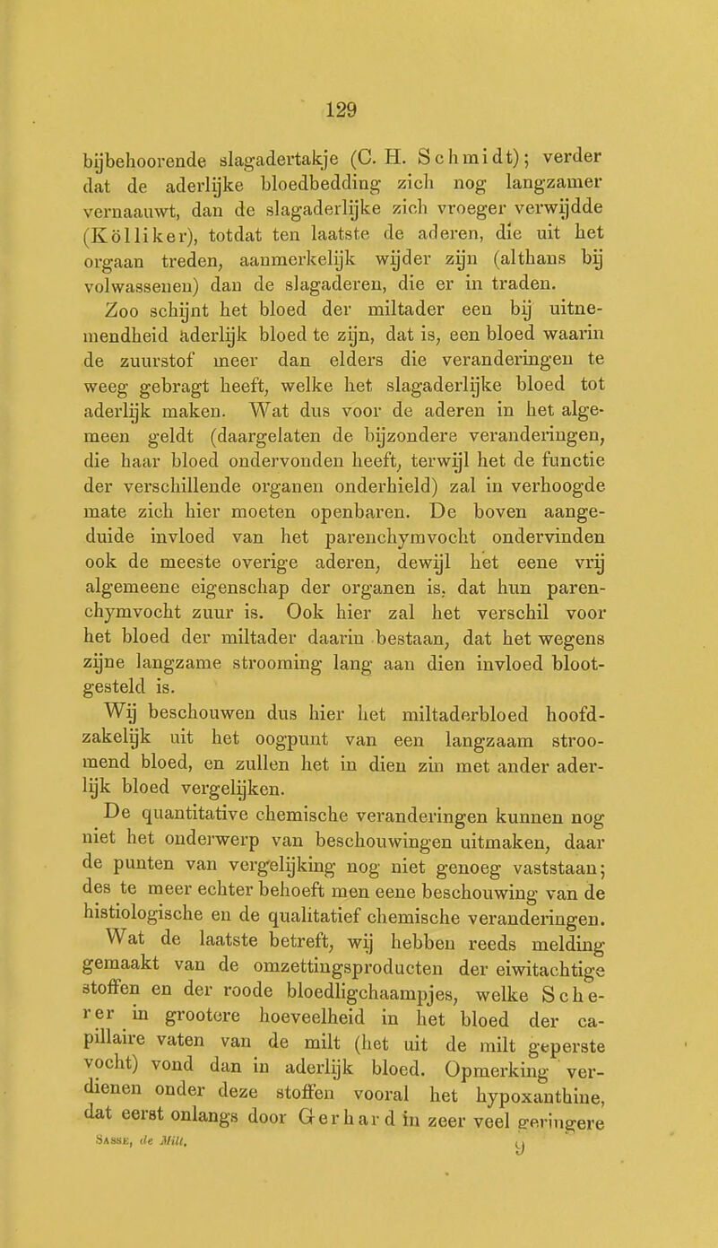 bijbehooi-ende slagadertakje (C. H. Schmidt); verder dat de aderlijke bloedbedding zicli nog langzamer vernaauwt, dan de slagaderlijke zich vroeger verwijdde (Kölliker), totdat ten laatste de aderen, die uit bet orgaan treden, aanmerkelijk wijder zyn (althans by volwassenen) dan de slagaderen, die er in traden. Zoo schijnt het bloed der miltader een by uitne- mendheid aderlijk bloed te zijn, dat is, een bloed waarin de zuurstof meer dan elders die veranderingen te weeg gebragt heeft, welke het slagaderlyke bloed tot aderlijk maken. Wat dus voor de aderen in het alge- meen geldt (daargelaten de bijzondere veranderingen, die haar bloed ondervonden heeft, terwijl het de functie der verschillende organen ondei'hield) zal in verhoogde mate zich hier moeten openbaren. De boven aange- duide invloed van het parenchyravocht ondervinden ook de meeste overige aderen, dewijl het eene vrg algemeene eigenschap der organen is. dat hun paren- chymvocht zuur is. Ook hier zal het verschil voor het bloed der miltader daarin bestaan, dat het wegens zijne langzame strooraing lang aan dien invloed bloot- gesteld is. Wg beschouwen dus hier het miltaderbloed hoofd- zakelyk uit het oogpunt van een langzaam stroo- mend bloed, en zullen het in dien zin met ander ader- lyk bloed vergeleken. De quantitative chemische veranderingen kunnen nog niet het onderwerp van beschouwingen uitmaken, daar de punten van vergelijking nog niet genoeg vaststaan; des te meer echter behoeft men eene beschouwing van de histiologische en de qualitatief chemische veranderingen. Wat de laatste betreft, wij hebben reeds melding gemaakt van de omzettiugsproducten der eiwitachtige stoffen en der roode bloedligchaampjes, welke Scbe- rer m grootere hoeveelheid in het bloed der ca- pillaire vaten van de milt (het uit de milt geperste vocht) vond dan in aderlijk bloed. Opmerking ver- dienen onder deze stoffen vooral het hypoxanthine, dat eerst onlangs door Gerhard in zeer veel geringere .Sassk, de jViU,