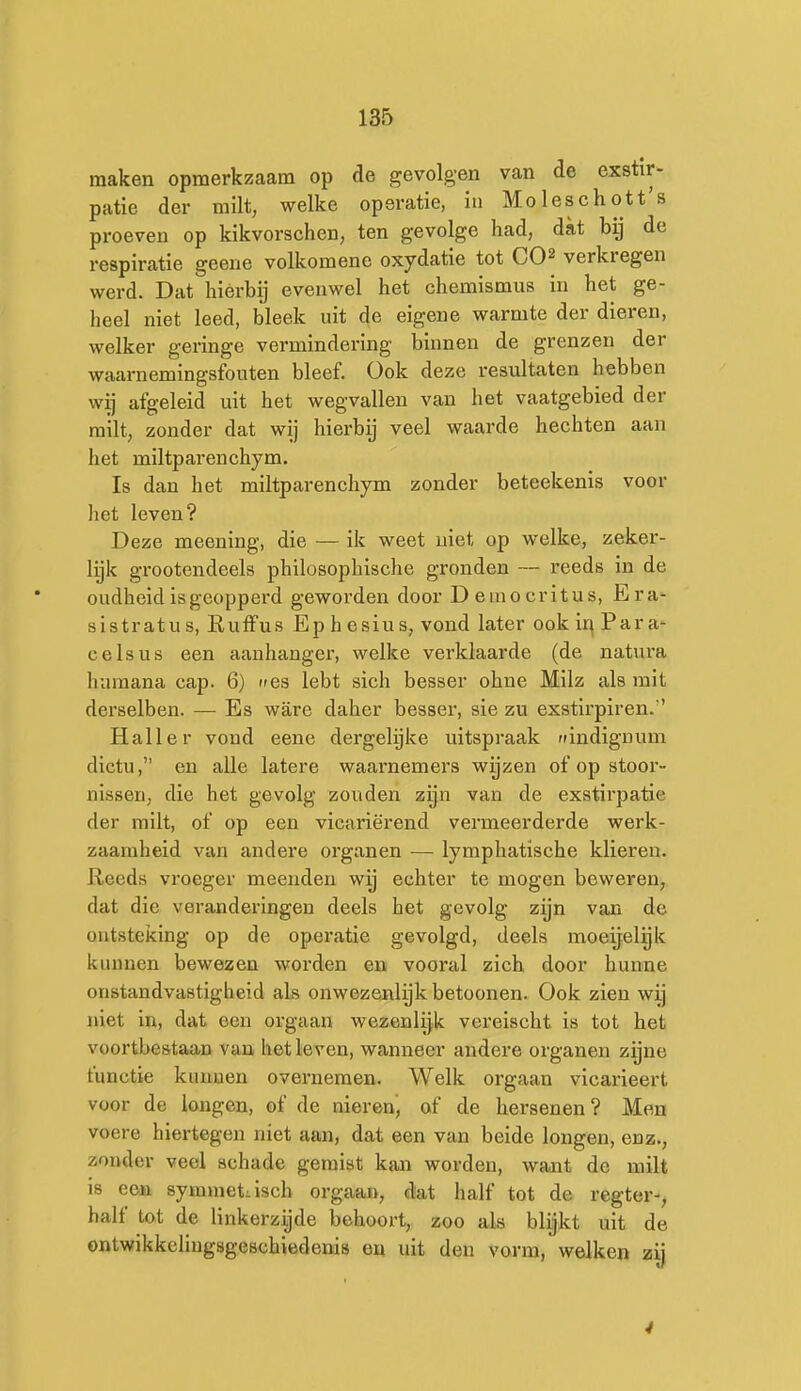 maken opmerkzaam op de gevolgen van de exstir- patie der milt, welke operatie, in Moleschott's proeven op kikvorschen, ten gevolge had, dat bij de respiratie geene volkomene oxydatie tot CO^ verkregen werd. Dat hiérbij evenwel het chemismus in het ge- heel niet leed, bleek uit de eigene warmte der dieren, welker geringe vermindering binnen de grenzen der waarnemingsfouten bleef. Ook deze resultaten hebben wij afgeleid uit het wegvallen van het vaatgebied der milt, zonder dat wij hierbij veel waarde hechten aan het miltparenchym, Is dan het miltparenchym zonder beteekenis voor het leven? Deze meening, die — ik weet niet op welke, zeker- lijk grootendeels philosophische gronden — reeds in de oudheid is geopperd geworden door Democritus, Era- sistratus, Ruffus Ephesius, vond later ook inPara- celsus een aanhangei', welke verklaarde (de natura huraana cap. 6) nes lebt sich besser ohne Milz als mit derselben. — Es ware daher besser, sie zu exstlrpiren. Halier vond eene dergelijke uitspraak indignum dictu, en alle latere waarnemers wijzen of op stoor- nissen, die het gevolg zouden zijn van de exstirpatie der milt, of op een vicariërend vermeerderde werk- zaamheid van andere organen — lymphatische klieren. Reeds vroeger meenden wij echter te mogen beweren, dat die veranderingen deels het gevolg zijn van de ontsteking op de operatie gevolgd, deels moeijelgk kunnen bewezen worden en vooral zich door hunne onstandvastigheid als onwezenlijk betoonen. Ook zien wij niet in, dat een orgaan wezenlijk vereischt is tot het voortbestaan van het leven, wanneer andere organen zijne functie kunnen overnemen. Welk orgaan vicarieert voor de longen, of de nieren', of de hersenen? Men voere hiertegen niet aan, dat een van beide longen, enz., zonder veel schade gemist kan worden, want de milt 18 een symmetrisch orgaan, dat half tot de regter-, half tot de linkerzijde behoort, zoo als blijkt uit de ontwikkelingsgeschiedenis en uit den vorm, welken zij 4