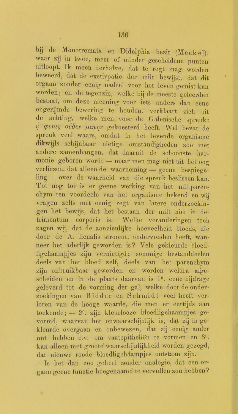 bij de Monotreraata en Didelphu bezit (Meekei), waar zij in twee, meer of minder gescheidene punten uitloopt. Ik meen derhalve, dat te regt mag worden beweerd, dat de exstirpatie der milt bewijst, dat dit orgaan zonder eenig nadeel voor het leven gemist kan worden; en de tegenzin, welke bij de meeste geleerden bestaat, om deze meening voor iets anders dan eene ongerijmde bewering te houden, verklaart zich uit de achting, welke men voor de Galenische spreuk: i] ffvoig ovóev /.iar/;>v gekoesterd heeft. Wel bevat de spreuk veel waars, omdat in het levende organisme dikwijls schijnbaar nietige omstandigheden zoo met andere zamenhangen, dat daaruit de schoonste har- monie geboren wordt — maar men mag niet uit het oog verliezen, dat alleen de waarneming — geene bespiege- ling — over de waarheid van die spreuk beslissen kan. Tot nog toe is er geene werking van het railtparen- chym ten voordeele van het organisme bekend en wij vragen zelfs met eenig regt van latere onderzoekin- gen het bewijs, dat het bestaan der milt niet in de- trimentum corporis is. Welke veranderingen toch zagen wij, dat de aanzienlyke hoeveelheid bloeds, die door de A. lienalis stroomt, ondervonden heeft, wan- neer het aderlijk gewoi'den is? Vele gekleurde bloed- ligchaampjes zijn vernietigd; sommige bestanddeelen deels van het bloed zelf, deels van het parenchym zijn onbruikbaar geworden en worden weldra afge- scheiden en in de plaats daarvan is P. eene bydrage geleverd tot de vorming der gal, welke door de onder- zoekingen van Bidder en Schmidt veel heeft ver- loren van de hooge waarde, die men er eertijds aan toekende;— 2^. zijn kleurlooze bloedligchaampjes ge- vormd, waarvan het onwaarschijnlijlc is, dat zij in ge- kleurde overgaan en onbewezen, dat zij eenig ander nut hebben b.v. om vaatepitheliën te vormen en 3. kan alleen met groote' waarschijnlijkheid worden gezegd, dat nieuwe roode bloedligchfïampjes ontstaan zijn. Is het dan zoo geheel zonder analogie, dat een or- gaan geene functie hoegenaamd te vervullen zou hebben?