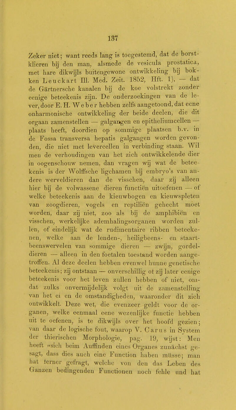 Zeker niet; want reeds lang is toegestemd, dat de borst- klieren bij den man, alsmede de vesicula prostatica, met hare dikwijls buitengewone ontwikkeling bij bok- ken Leuckart 111. Med. Zeit. 1852, Hft. 1), — dat de Gartnersche kanalen bij de koe volstrekt zonder eenige beteekeuis zijn. De onderzoekingen van de le- ver, door E. H. W e b e r hebben zelfs aangetoond, dat ecne onharmonische ontwikkeling der beide deelen, die dit orgaan zamenstellen — galgangen en epitheliumcellen — plaats heeft, doordien op sommige plaatsen b.v. in de Fossa ti-ansversa hepatis galgangen worden gevon- den, die niet met levercellen in verbinding staan. Wil men de verhoudingen van het zich ontwikkelende dier in oogenschouw nemen, dan vragen wij wat de betee- kenis is der Wolffsche ligchamen bij embryo's van an- dere werveldieren dan de visschen, daar zij alleen hier bij de volwassene dieren functiën uitoefenen —■ of welke beteekenis aan de kieuwbogen en kieuwspleten van zoogdieren, vogels en reptiliën gehecht moet worden, daar zij niet, zoo als bij de amphibiën en visschen, werkelyke ademhalingsorganen worden zul- len, of eindelijk wat de rudimentaire ribben beteeke- nen, welke aan de lenden-, heiligbeens- en staart- beenswervelen van sommige dieren — zwijn, gordel- dieren — alleen in den foetalen toestand worden aange- troffen. Al deze deelen hebben evenwel hunne genetische beteekenis; zij ontstaan — onverschillig of zij later eenige beteekenis voor het leven zullen hebben of niet, om- dat zulks onvermijdelijk volgt uit de zamenstelling van het ci en de omstandigheden, waaronder dit zich ontwikkelt. Deze wet, die evenzeer geldt voor de or- ganen, welke eenmaal eene wezenlijke functie hebben uit te oefenen, is te dikwijls over het hoofd gezien; van daar de logische fout, waarop V. Carus in System der thierischen Morphologie, pag. 19, wijst: Men heeft (fsicli beim Auffinden eines Organes zunachst ge- sagt, dass dies auch einc Function haben müsse; man hat ferner gefragt, welchc von den das Leben des Ganzen bedingenden Functionen noch fehle und hat