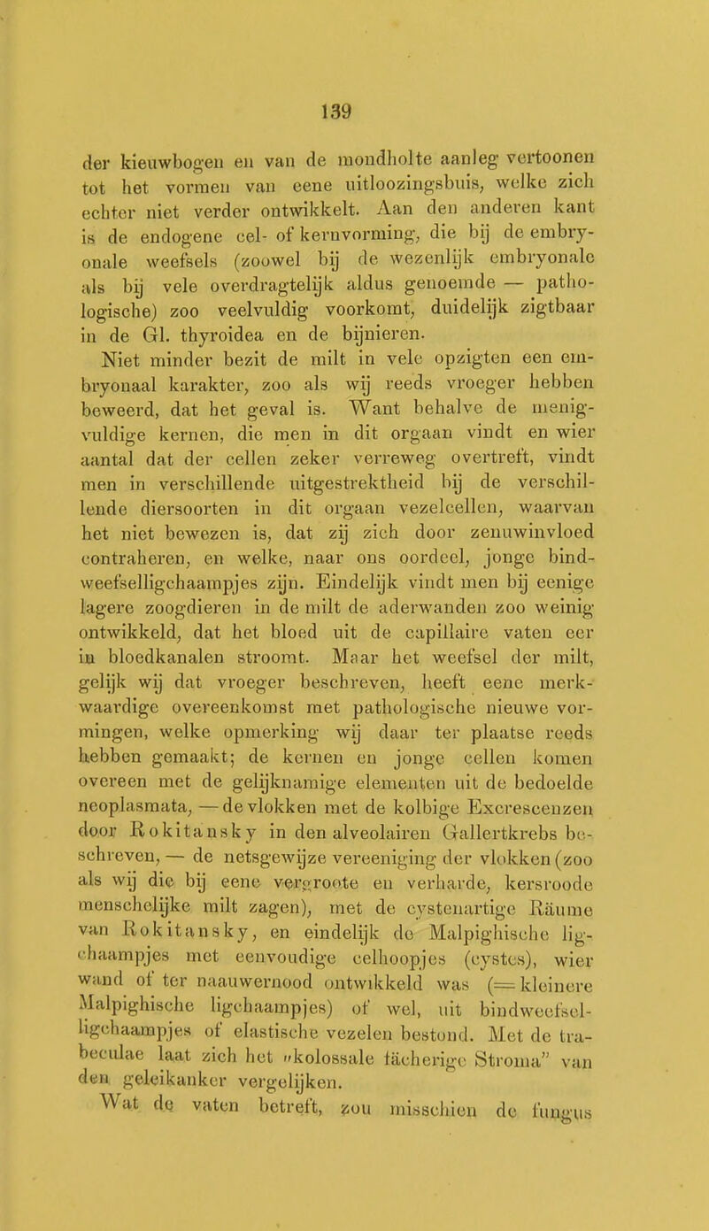 der kieuwbogeii en van de mondholte aanleg vertoonen tot het vormen van cene nitloozingsbuis, welke zich echter niet verder ontwikkelt. Aan den anderen kant ia de endogene cel- of kernvorming, die bij de embry- onale weefsels (zoowel bij de wezenlijk embryonale als bij vele overdragtelijk aldus genoemde — patho- logische) zoo veelvuldig voorkomt, duidelijk zigtbaar in de Gl. thyroidea en de bijnieren. Niet minder bezit de milt in vele opzigten een em- bryonaal karakter, zoo als wij reeds vroeger hebben beweerd, dat het geval is. Want behalve de menig- vuldige kernen, die men in dit orgaan vindt en wier aantal dat der cellen zeker verreweg overtreft, vindt men in verschillende uitgestrektheid bij de verschil- lende diersoorten in dit orgaan vezelcellen, waarvan het niet bewezen is, dat zij zich door zenuwinvloed contraheren, en welke, naar ons oordeel, jonge bind- weefselligchaampjes zijn. Eindelijk vindt men bij eenige lagere zoogdieren in de milt de aderwanden zoo weinig- ontwikkeld, dat het bloed uit de capillaire vaten eer ia bloedkanalen stroomt. Maar het weefsel der milt, gelijk wij dat vroeger beschreven, heeft eene merk- waardige overeenkomst met pathologische nieuwe vor- mingen, welke opmerking wij daar ter plaatse reeds laebben gemaakt; de kernen en jonge cellen komen overeen met de gelijknamige elementen uit de bedoelde neoplasmata, —de vlokken met de kolbige Excrescenzen door Rokitansky in den alveolairen Gallertkrebs be- schreven, — de netsgewijze vereeniging der vlokken (zoo als wij die bij eene vero;roo,te en verharde, kersroode menschelijke milt zagen), met de cystenartige Jxaume van Rokitansky, en eindelijk de Malpighlsche lig- rhaampjes met eenvoudige celhoopjes (cystcs), wier wand of ter naauwernood ontwikkeld was (= kleinere Malpighische ligchaampjes) of wel, uit bindweefsel- ligchaampjes of elastische vezelen bestond. Met de tra- beciilae laat zich het -kolossale tacherigc Stronia van dea geleikanker vergelijken. Wat de vaten betreft, zou misschien de fungus