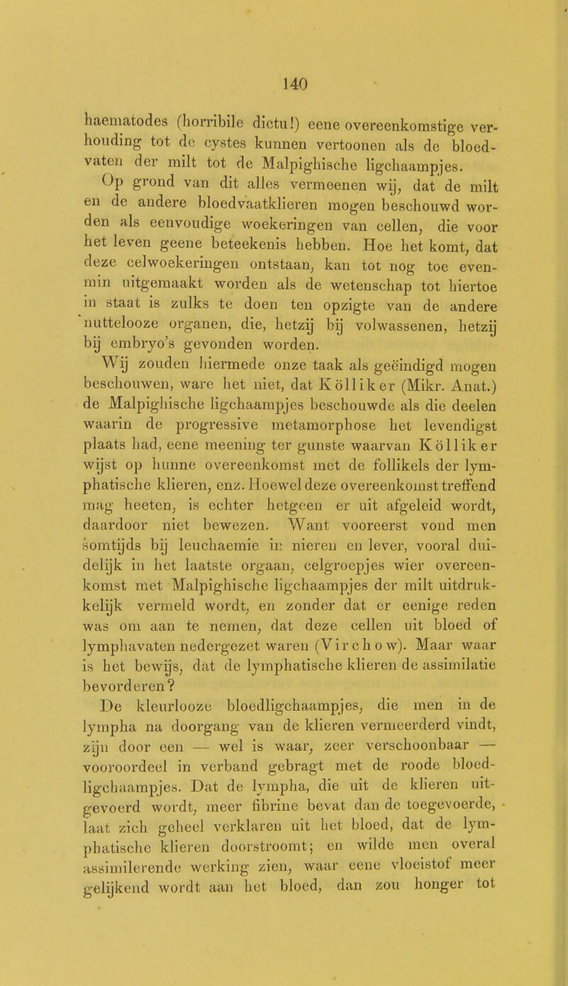 haematodes (horribile dictu!) eene overeenkomstige ver- houding tot de cystes kunnen vertoonen als de bloed- vaten der milt tot de Malpighische ligcliaampjes. Op grond van dit alles vermeenen wij, dat de milt en de andere bloedvaatklieren mogen beschouwd wor- den als eenvoudige woekeringen van cellen, die voor het leven geene beteekenis hebben. Hoe het komt, dat deze celwoekeringen ontstaan, kan tot nog toe even- min uitgemaakt worden als de wetenschap tot hiertoe in staat is zulks te doen ten opzigte van de andere 'uuttelooze organen, die, hetzij bij volwassenen, hetzy hij embryo's gevonden worden. Wij zouden liiermede onze taak als geëindigd mogen beschouwen, ware het niet, dat Kölliker (Mikr. Anat.) de Malpighische ligchaampjes beschouwde als die deelen waarin de progressive metamorphose het levendigst plaats had, eene meening ter gunste waarvan Kölliker wijst op hunne overeenkomst mét de follikels der lym- phatische klieren, enz. Hoewel deze overeenkomst trelfend mag heetcn, is echter hetgeen er uit afgeleid wordt, daardoor niet bewezen. Want vooreerst vond men somtijds bij leuchaemie ii: nieren en lever, vooral dui- delijk in het laatste orgaan, celgroepjes wier overeen- komst niet Malpighische ligchaampjes der milt uitdruk- kelijk vermeld wordt, en zonder dat er eenige reden was om aan te nemen, dat deze cellen uit bloed of lympliavaten nedergezet waren (Vir ch o w). Maar waar is het bewijs, dat de lymphatische klieren de assimilatie bevorderen? De kleurloozc blocdligchaampjes, die men in de lympha na doorgang van de klieren vermeerderd vindt, zyu door een — wel is waar, zeer verschoonbaar — vooroordeel in verband gebragt met de roode blocd- ligchaampjes. Dat de lympha, die uit de klieren uit- gevoerd wordt, meer fibrine bevat dan de toegevoerde, laat zich geheel verklaren uit liet bloed, dat de lym- phatische klieren doorstroomt; en wilde men overal assimilerende werking zien, waar eene vloeistof meer gelijkend wordt aan het bloed, dan zou honger tot