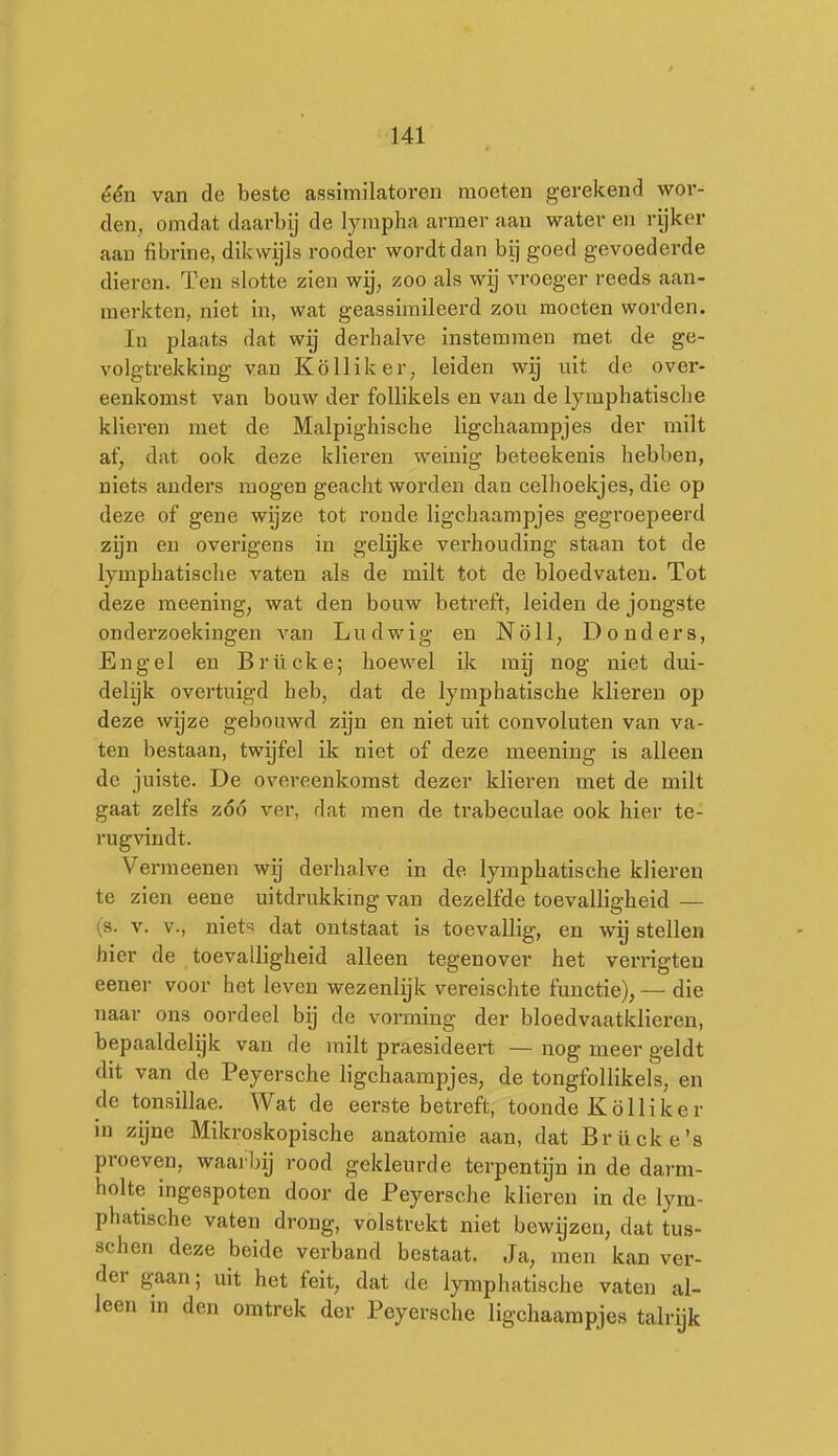 één van de beste assimilatoi*en moeten gerekend wor- den, omdat daarbij de lympha armer aan water en rijker aan fibrine, dikwijls rooder wordt dan bij goed gevoederde dieren. Ten slotte zien wij, zoo als wij vroeger reeds aan- merkten, niet in, wat geassimileerd zou moeten worden. In plaats dat wij derhalve instemmen met de ge- volgtrekking van Kö 11 ik er, leiden wij uit de over- eenkomst van bouw der follikels en van de lymphatisclie klieren met de Malpighische ligchaampjes der milt af, dat ook deze klieren weinig beteekenis hebben, niets anders mogen geacht worden dan celhoekjes, die op deze of gene wijze tot ronde ligchaampjes gegroepeerd zijn en overigens in gelijke verhouding staan tot de lymphatisclie vaten als de milt tot de bloedvaten. Tot deze meening, wat den bouw betreft, leiden de jongste onderzoekingen van Lu d wig en Nöll, Donders, Engel en Brücke; hoewel ik mij nog niet dui- delijk overtuigd heb, dat de lymphatische klieren op deze wijze gebouwd zijn en niet uit convoluten van va- ten bestaan, twijfel ik niet of deze meening is alleen de juiste. De overeenkomst dezer klieren met de milt gaat zelfs zóó ver, dat men de trabeculae ook hier te- rug\'indt. Vermeenen wij derhalve in de lymphatische klieren te zien eene uitdrukking van dezelfde toevalligheid — (s. V. V., niet'; dat ontstaat is toevallig, en wig stellen hier de toevalligheid alleen tegenover het verrigteu eener voor het leven wezenlijk vereischte functie), — die naar ons oordeel bij de vorming der bloedvaatklieren, bepaaldelijk van de milt praesideert — nog meer geldt dit van de Peyersche ligchaampjes, de tongfollikels, en de tonsillae. Wat de eerste betreft, toonde Kölliker in zijne Mikroskopische anatomie aan, dat Brücke's proeven, waarlnj rood gekleurde terpentijn in de darm- holte ingespoten door de Peyersche klieren in de lym- phatische vaten drong, volstrekt niet bewijzen, dat tus- schen deze beide verband bestaat. Ja, men kan ver- der gaan; uit het feit, dat de lymphatische vaten al- leen in den omtrek der Peyersche ligchaampjes talrijk