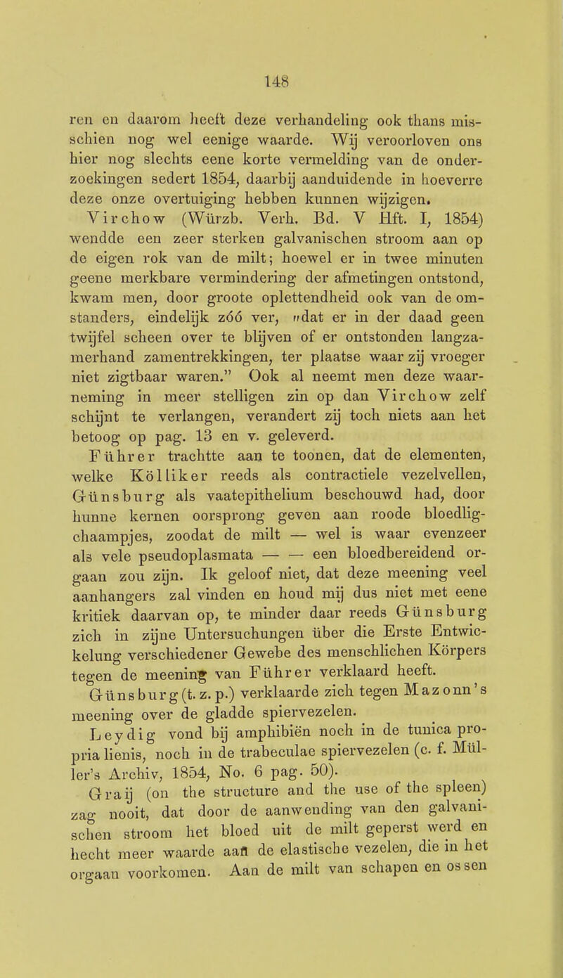 roii en daarom heeft deze vei-handeling ook thans mis- schien nog wel eenige waarde. Wij veroorloven ons hier nog slechts eene korte vermelding van de onder- zoekingen sedert 1854, daarbij aanduidende in lioeverre deze onze overtuiging hebben kunnen wijzigen. Virchow (Würzb. Verh. Bd. V Hft. I, 1854) wendde een zeer sterken galvanischen stroom aan op de eigen rok van de milt; hoewel er in twee minuten geene merkbare vermindering der afmetingen ontstond, kwam men, door groote oplettendheid ook van de om- standers, eindelijk zóó ver, ndat er in der daad geen twitjfel scheen over te blijven of er ontstonden langza- merhand zamentrekkingen, ter plaatse waar zij vroeger niet zigtbaar waren. Ook al neemt men deze waar- neming in meer stelligen zin op dan Virchow zelf schijnt te verlangen, verandert zij toch niets aan het betoog op pag. 13 en v. geleverd. Führer trachtte aan te toonen, dat de elementen, welke KöUiker reeds als contractiele vezelvellen, Grünsburg als vaatepithelium beschouwd had, door hunne kernen oorsprong geven aan roode bloedlig- chaampjes, zoodat de milt — wel is waar evenzeer als vele pseudoplasmata een bloedbereidend or- gaan zou zijn. Ik geloof niet, dat deze meening veel aanhangers zal vinden en houd mij dus niet met eene kritiek daarvan op, te minder daar reeds Günsburg zich in zijne Untersuchungen iiber die Erste Entwic- kelung verschiedener Gewebe des menschlichen Körpers tegen de meenin^ van Führer verklaard heeft. Günsburg(t. z. p.) verklaarde zich tegen Mazonn's meening over de gladde spiervezelen. Leydig vond bij amphibiën noch in de tunica pro- pria lienis, noch in de trabeculae spiervezelen (c f. Mül- ler's Archiv, 1854, No. 6 pag. 50). Graij (on the structure and the use of the spleen) zag nooit, dat door de aanwending van den galvani- schen stroom het bloed uit de milt geperst werd en hecht meer waarde aafl de elastische vezelen, die m het orgaan voorkomen. Aan de milt van schapen en ossen