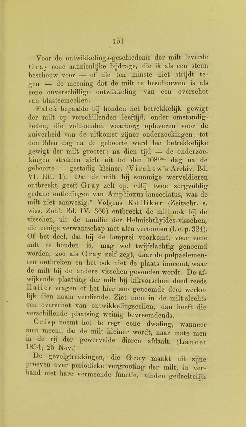 Voor do ontwikkelings-geschiedenis der milt leverde Gray cenc aanzienlijke bijdrage, die ik als een steun beschouw voor — of die ten minste niet strijdt te- gen — de meening dat de milt te beschouwen is als eene onverschillige ontwikkeling van een overschot van blasteemcellen. Falck bepaalde bij honden het betrekkelijk gewigt der milt op verschillenden leeftijd, onder omstandig- heden, die voldoenden waarborg opleveren voor de zuiverheid van de uitkomst zgner onderzoekingen; tot den 3den dag na de geboorte werd het betrekkelijke gewigt der milt grooter; na dien tijd — de onderzoe- kingen strekten zich uit tot den 108^'° dag na de geboorte — gestadig kleiner. (Virchow's Archiv. Bd. VI. Hft. 1). Dat de milt bij sommige werveldieren ontbreekt, geeft Gray zelf op. Bij twee zorgvuldig gedane ontledingen van Amphioxus lanceolatus, was de milt niet aanwezig. Volgens Kölliker (Zeitschr. s. wiss. Zoöl. Bd. IV. 360) ontbreekt de milt ook bij de visschen, uit de familie der Helmichthyides-visschen, die eenige verwantschap met alen vertoonen (1. c. p. 324). Of het deel, dat bij de lamprei voorkomt, voor eene milt te houden is, mag yfel twyfelachtig genoemd worden, zoo als Gray zelf zegt, daar de pulpaelemen- ten ontbreken en het ook niet de plaats inneemt, waar de milt bij de andere visschen gevonden wordt. De af- wijkende plaatsing der milt bij kikvorschen deed reeds Hall er vragen of het hier zoo genoemde deel werke- lijk dien naam verdiende. Ziet men in de milt slechts een overschot van ontwikkelingscellen, dan heeft die verschillende plaatsing weinig bevreemdends. Crisp noemt het te regt eene dwaling, wanneer men meent, dat de milt kleiner wordt, naar mate men in de rij der gewervelde dieren afdaalt. (Lancet 1854; 25 Nov.1 De gevolgtrekkingen, die Gray maakt uit zijne proeven over periodieke vergrooting der milt, in ver- band met hare vermeende functie, vinden gedeeltelijk