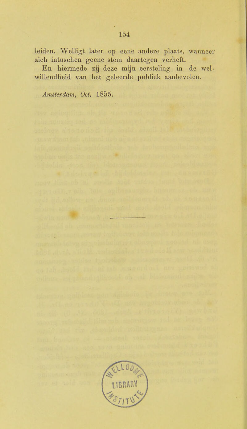 leiden. Wclligt later op ecne andere plaats, wanneer zicli intuschen geene stem daartegen verheft. En hiermede zij deze mijn eersteling in de wel- willendheid van het geleerde publiek aanbevolen. Amsterdam, Oct. 1855.