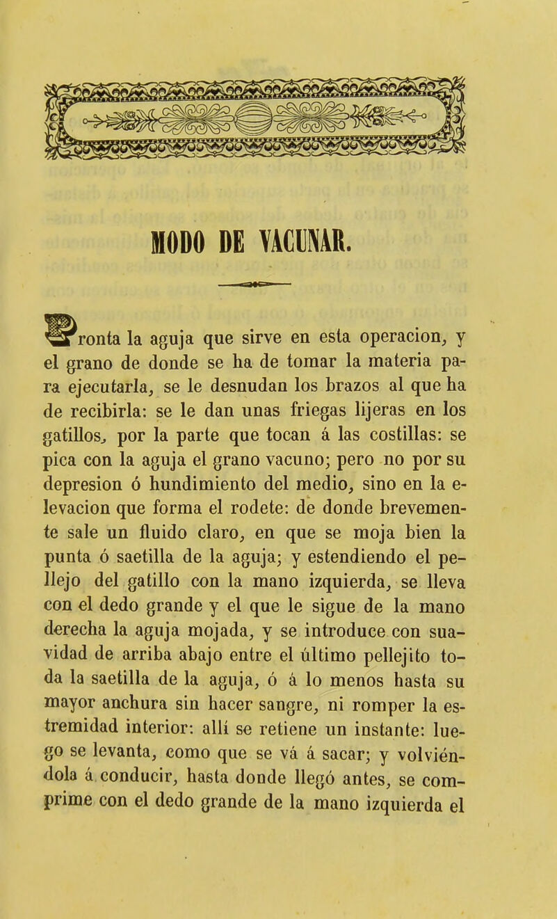 MODO DE YACUMR. ronta la aguja que sirve en esta operación, y el grano de donde se ha de tomar la materia pa- ra ejecutarla, se le desnudan los brazos al que ha de recibirla: se le dan unas friegas lijeras en los gatillos^ por la parte que tocan á las costillas: se pica con la aguja el grano vacuno; pero no por su depresión ó hundimiento del medio, sino en la e- levacion que forma el rodete: de donde brevemen- te sale un fluido claro, en que se moja bien la punta ó saetilla de la aguja; y estendiendo el pe- llejo del gatillo con la mano izquierda, se lleva con el dedo grande y el que le sigue de la mano derecha la aguja mojada, y se introduce con sua- vidad de arriba abajo entre el último pellejito to- da la saetilla de la aguja, ó á lo menos hasta su mayor anchura sin hacer sangre, ni romper la es- tremidad interior: allí se retiene un instante: lue- go se levanta, como que se vá á sacar; y volvién- dola á conducir, hasta donde llegó antes, se com- prime con el dedo grande de la mano izquierda el