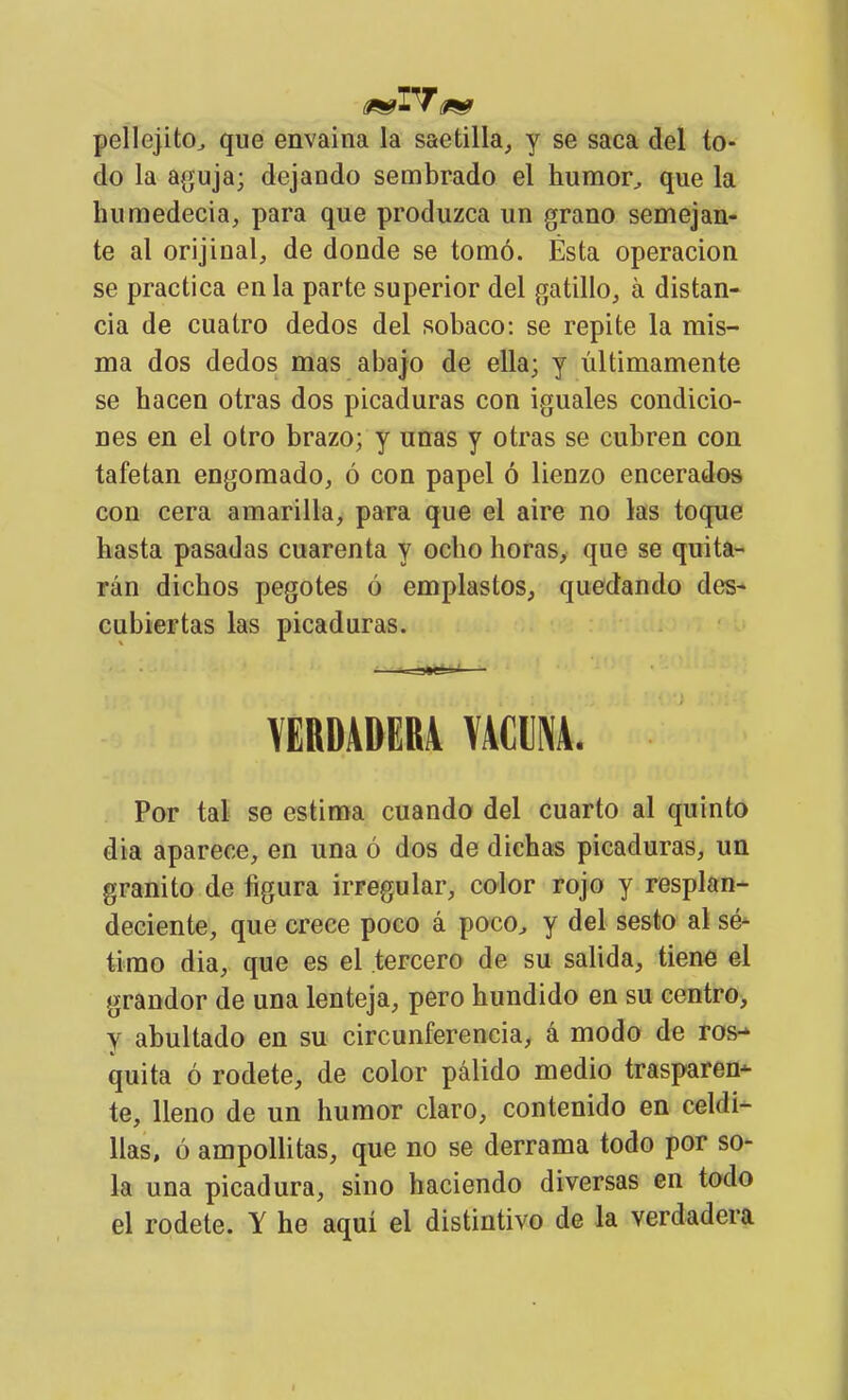 pellejito^ que envaina la saetilla, y se saca del to- do la a(juja; dejando sembrado el humor^ que la huraedecia, para que produzca un grano semejan- te al orijinal, de donde se tomó. Ésta operación se practica en la parte superior del gatillo, á distan- cia de cuatro dedos del sobaco: se repite la mis- ma dos dedos mas abajo de ella; y últimamente se hacen otras dos picaduras con iguales condicio- nes en el otro brazo; y unas y otras se cubren con tafetán engomado, ó con papel ó lienzo encerados con cera amarilla, para que el aire no las toque hasta pasadas cuarenta y ocho horas, que se quita- rán dichos pegotes ó emplastos, quedando des- cubiertas las picaduras. ■ ^^JtttV YEBDADER4 VACUNA. Por tal se estima cuando del cuarto al quinto dia aparece, en una ó dos de dichas picaduras, un granito de figura irregular, color rojo y resplan- deciente, que crece poco á poco^ y del sesto al sé- timo dia, que es el tercero de su salida, tiené el grandor de una lenteja, pero hundido en su centro> y abultado en su circunferencia, á modo de ros-* quita ó rodete, de color pálido medio trasparen- te, lleno de un humor claro, contenido en celdi- llas, ó ampoUitas, que no se derrama todo por so- la una picadura, sino haciendo diversas en todo el rodete. Y he aquí el distintivo de la verdadera