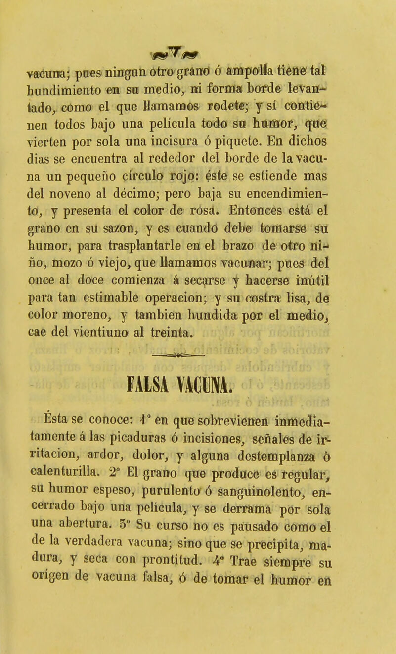 vacuna; pnes niuguü otro grano ó ampolla tiéfié tal hundimiento en su medio, ni forma borde levan- tado, como el que llamamos rodeie; y sí contié** nen todos bajo una película todo so humor, qne vierten por sola una incisura ó piquete. En dichos días se encuentra al rededor del borde de la vacu- na un pequeño círculo rojo: ^ste se estiende mas del noveno al décimo; pero baja su encendimien- to, y presenta el color de rosá. Entonces está el grano en su sazón, y es cuando debe toinarsie áu humor, para trasplantarle en el brazo de otro ni- ño, mozo ó viejo, que llamamos vacunar; pues del once al doce comienza á secarse y hacerse inútil para tan estimable operación; y su costra lisa, de color moreno, y también hundida por el medio, cae del vientiuno al treinta. FAISAVACBM. Esta se conoce: ^ ° en que sobrevienen inmedia- tamente á las picaduras ó incisiones, señales de ir- ritación, ardor, dolor, y alguna destemplanza ó calenturilla. 2° El grano que produce eá regular, su humor espeso, purulentur ó sanguinolento, en- cerrado bajo una película, y se derrama por gola una abertura. 5- Su curso no es pausado como el de la verdadera vacuna; sino que se precipita, ma- dura, y seca con prontitud. 4 Trae siempre su origen de vacuna falsa, ó de tomar el humor en