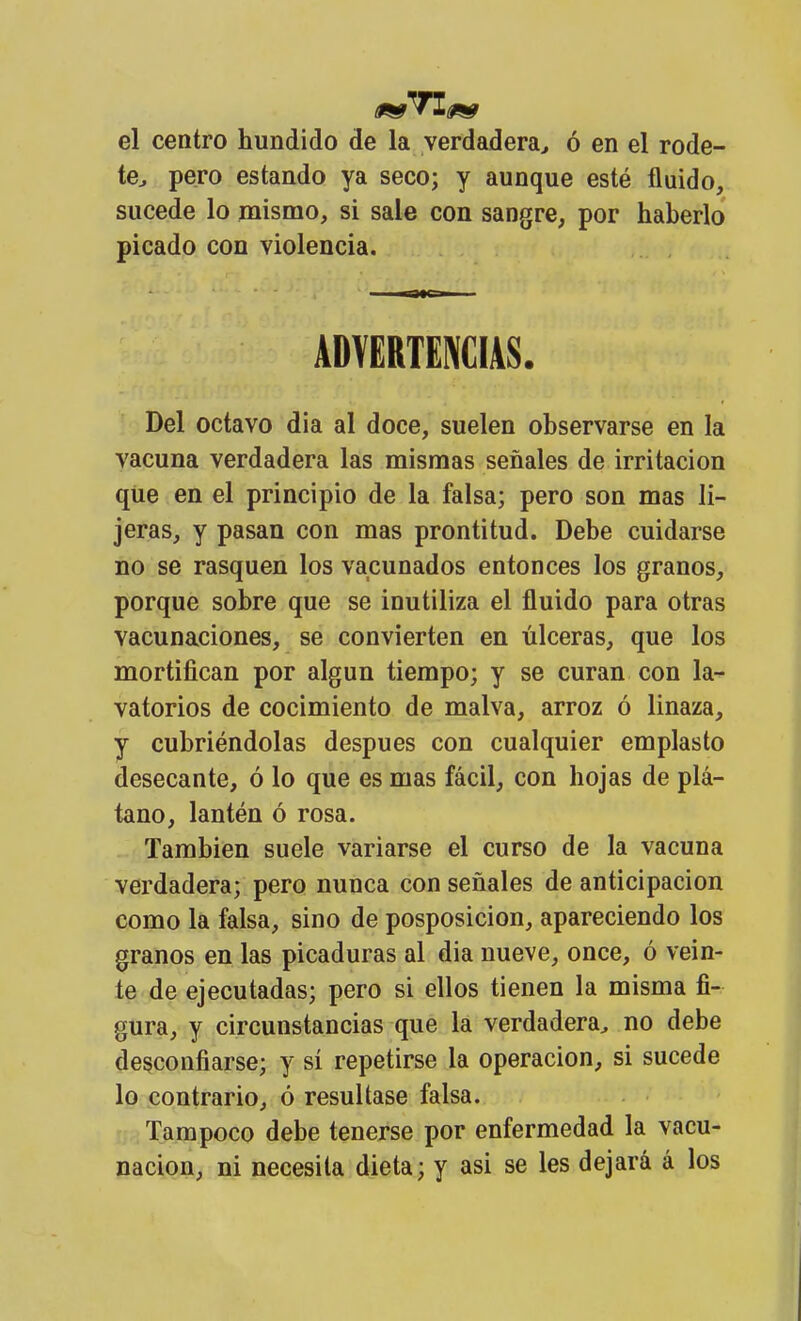 el centro hundido de la verdadera^ ó en el rode- te^ pero estando ya seco; y aunque esté fluido,, sucede lo mismo, si sale con sangre, por haberlo picado con violencia. ADVERTENCIAS. Del octavo dia al doce, suelen observarse en la vacuna verdadera las mismas señales de irritación qUe en el principio de la falsa; pero son mas li- jeras, y pasan con mas prontitud. Debe cuidarse no se rasquen los vacunados entonces los granos, porque sobre que se inutiliza el fluido para otras vacunaciones, se convierten en úlceras, que los mortifican por algún tiempo; y se curan con la^ vatorios de cocimiento de malva, arroz ó linaza, y cubriéndolas después con cualquier emplasto desecante, ó lo que es mas fácil, con hojas de plá- tano, lantén ó rosa. También suele variarse el curso de la vacuna verdadera; pero nunca con señales de anticipación como la falsa, sino de posposición, apareciendo los granos en las picaduras al dia nueve, once, ó vein- te de ejecutadas; pero si ellos tienen la misma fi- gura, y circunstancias que la verdadera, no debe desconfiarse; y si repetirse la operación, si sucede lo contrario, ó resultase falsa. Tampoco debe tenerse por enfermedad la vacu- nación, ni necesita dieta; y asi se les dejará á los