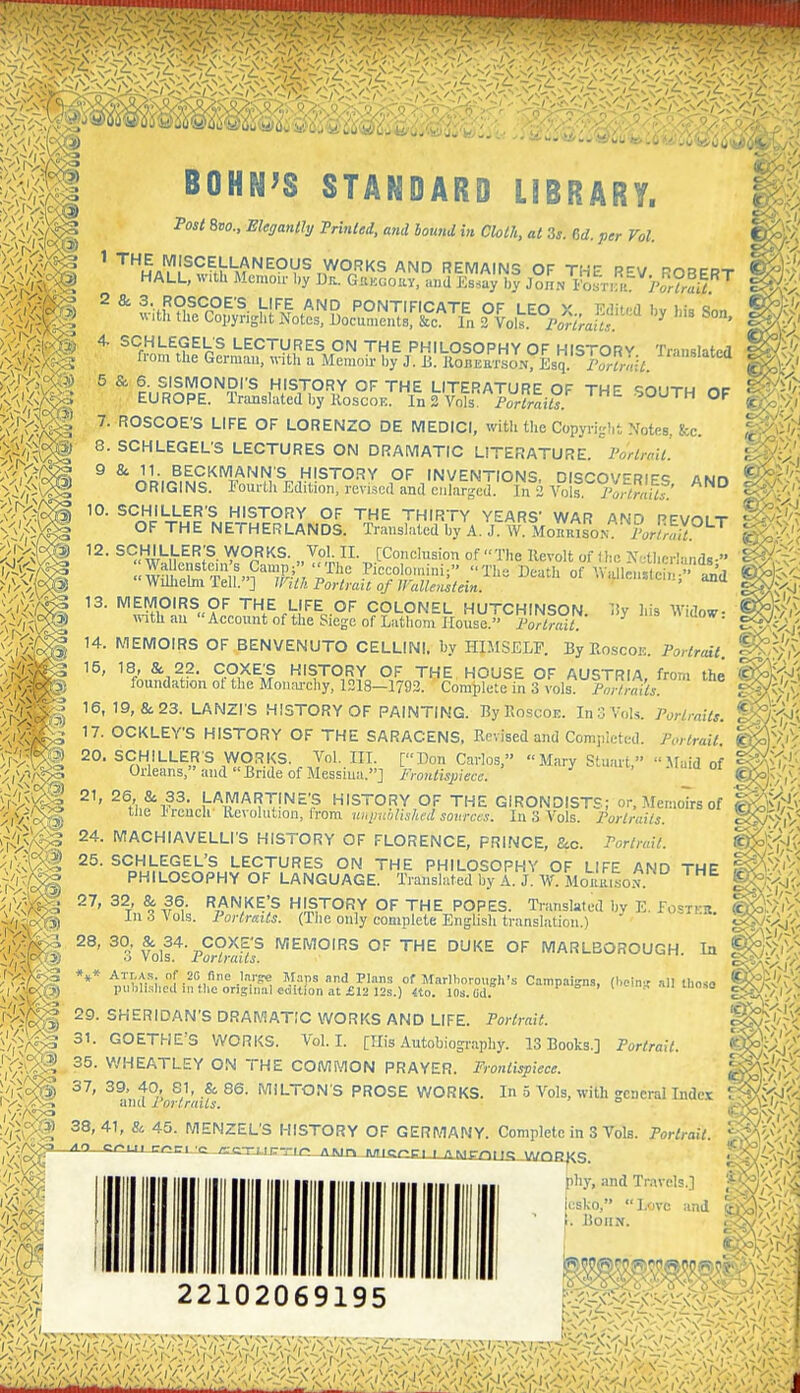 BOHN^S STANDARD LIBRARY. Tost 8bo., ^/«^aM//y Tnnlei, and bound in Cloth, at Zs. M. per Vol. ' ™M«'y,'^*^>K^'^^°V^Ty°'<S AND REMAINS OF THE R-^V ROBERT HALL, with Memoir l,y Dr.. Gukcoky, and Ks.ay by John I'oHraU ^ ^ ^- ff H^^fP^'^- Vf^ AND PONTIFICATE OF LEO X Edited bv his Son with the Copyright Notes, documents, &c. In 2 Vols yvira/i ^ ' 4. SCHLEGELS LECTURES ON THE PHILOSOPHY OF HISTORY Trimslatea fi-om the German, «-ith a Memoir by J. B. JlonEaioN7Esq ]v;:7. 5 & 6. SISMONDI'S HISTORY OF THE LITERATURE OF THE qouTW nc EUROPE. Tninslated by Roscon. ln«.y^s £>ortrails. ° ™ 7. ROSCOE'S LIFE OF LORENZO DE MEDICI, with the Copyright Notes, fee. 8. SCHLEGEL'S LECTURES ON DRAMATIC LITERATURE. I'orlraii 9 & 11. BECKMANNS HISTORY OF INVENTIONS, DISCOVERIF<? ORIGINS. Fourlli Edition, revised and enlarged. In 2 A^ois. /Si/f' AND 10. SCHILLER'S HISTORY OF THE THIRTY YEARS' WAR AND PFVoit OF THE NETHERLANDS. Translated by A. J W MoK,«soN i?,,r/;^^^^ ^^.W^;®- WORKS. Vol n. [Conclusion of The Kevolt oflh'e X.tlifrlands- 13. MEIVIOIR.<? OF TWF lice: or o/-m o 13. MEMOIRS OF THE LIFE OF COLONEL HUTCHINSON. S) with an Account of the Siege of Latliom House. Portrait r- iiy liis Widow: 14. MEMOIRS OF BENVENUTO CELLINI, by HIMSELF. By Eoscoe. Porlrtul. ^-S'lV 15, 18, & 22. COXE'S HISTORY OF THE HOUSE OF AUSTRIA, from the ^^fj't foundation ot the Moiuu-chy, 1318-1792. Complete in 3 vols. Pm-/rails. e^;',V 16, 19, & 23. LANZrs HISTORY OF PAINTING. ByKoscoE. In 3 Vols. Portraits, ^tfj', 17. OCKLEY'S HISTORY OF THE SARACENS. Revised and Completed. Portrait. 20. SCHILLER'S VVORKS. Vol. III. [Don Carlos, Mary Stuart, .Maid of Orleans, and Bride of Messiua.] frontispiece. 21, 26, & 33. LAMARTfNE'S HISTORY OF THE GIRONDISTS; or. Memoirs of tlie l<reuch' Revolution, from uiqinblishcd sonrcis. In 3 Vols. Portraits. VACHIAVELLI'S HISTORY OF FLORENCE, PRINCE, &c. Portrait. 25. SCHLEGEL'S LECTURES ON THE PHILOSOPHY OF LIFE AND THE PHILOSOPHY OF LANGUAGE. IVanslated by A. J. AV Morrison 27, 32 & 36. RANKE'S HISTORY OF THE POPES. Tianslated by E. fosTKK. In 6 Vols. Portraits. (The only complete Enghsh translation.) ^3 Volf^'Por?rai? MEMOIRS OF THE DUKE OF MARLBOROUGH. In *** ATr.As. nf 20 fine Inrge Maps and PIan.s of Marlhorough's Campaigns, (hcin al) those piiblislica III the original edition at £12 )2s.) «o. 10s. Od. ° ' I <-'.- an iuo..,o 29. SHERIDAN'S DRAMATIC WORKS AND LIFE. Portrait. 31. GOETHE^S VVORKS. Vol.1. [His Autobiography. 13 Books.] Portrait. 35. WHEATLEY ON THE COMMON PRAYER. Frontispiece. 37, 39, 40, SI, & 86. MILTON'S PROSE V/ORKS. In 5 Vols, with gCDerallndcx and rortraUs. and Portrails. 45. MENZEL'S HISTORY OF GERMANY. Complete in 3 Vols. Portrait Y^f^ '^'> criii rnn :e_jLC3im:T:i<-' /\Mr> mricoci ■ AK,r-n,,'; WOC^-.C. pliy, and Travels.] V. csko, . BonN. Love and 5^>$i; 22102069195