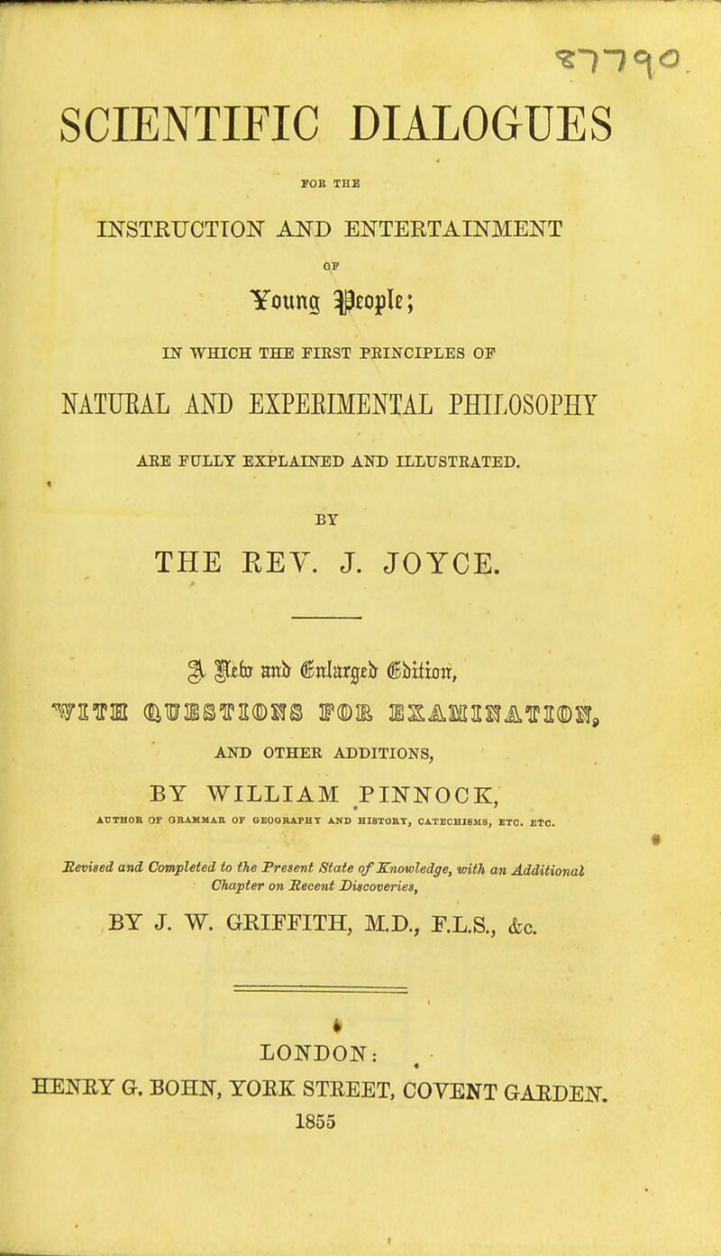 SCIENTIFIC DIALOGUES FOB TEE INSTKUCTION AND ENTERTAINMENT OP Young people; m WHICH THE FIKST PEINCIPLES OP MTUEAL AND EXPEEIMENTAL PHILOSOPHY AEE FULLY EXPLAHraD AND ILLTJSTKATED. BY THE KEY. J. JOYCE. AND OTHER ADDITIONS, BY WILLIAM PINNOCK, AUTHOR OF GBAKMAB OT GEOOBAPHT AND HISTOBT, CATECHIBMS, ETC. ETC. Mevited and Completed to the Present State of Knowledge, with cm Additional Chapter on Recent Discoveries, BY J. W. GRIFFITH, M.D., F.L.S., &c. LONDON: « HENEY G. BOHN, YORK STREET, COVENT GARDEN. 1855 I