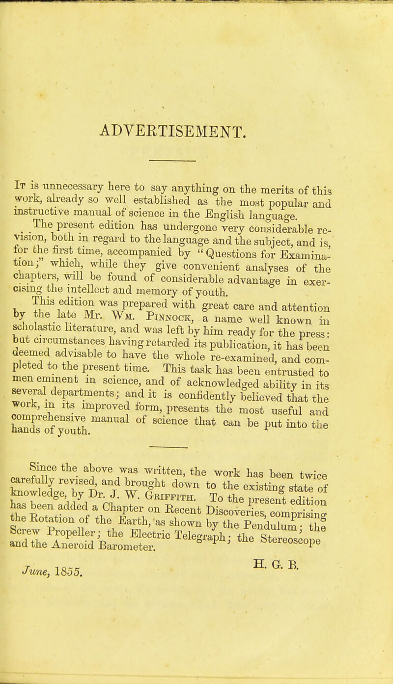 ADVERTISEMENT. It is unnecessaiy liere to say anything on the merits of this work, already so well established as the most popular and instructive manual of science in the English language. The present edition has undergone very considerable re- vision, both in regard to the language and the subject, and is tor the first time, accompanied by Questions for Examina- tion; which, while they give convenient analyses of the chapters, will be found of considerable advantage in exer- cising the intellect and memory of youth. This edition was prepared with great care and attention by the late Mr. Wm. Pinnock, a name well known in scliolastic literature, and was left by him ready for the press • but circumstances having retarded its publication, it hai been ueemed advisable to have the whole re-examined, and com- pleted to the present time. This task has been entrusted to men eminent m science, and of acknowledged ability in its several departments; audit is confidently beUeved that the work, m Its improved form, presents the most useful and CrofyoTth.^^ ^^'^^^^ Since the above was written, the work has been twice carefully revised, and brought down to the existing statT nf knowledge, by Dr. J. W. Gkifpith. ToXTesent edttlon June, 1855. • H. G. B.