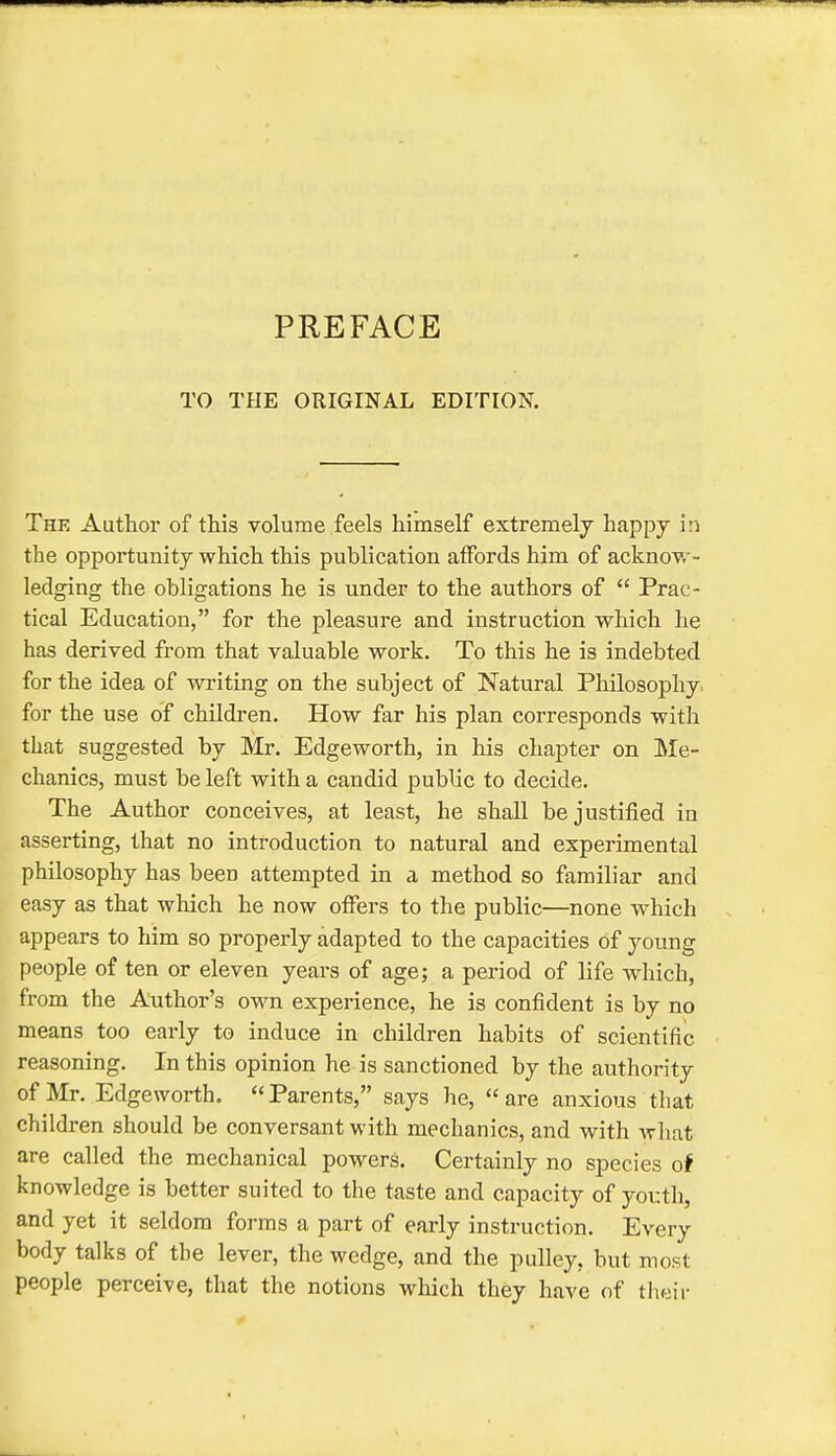 PREFACE TO THE ORIGINAL EDITION. The Author of this volume feels himself extremely happy in the opportunity which this publication affords him of acknow- ledging the obligations he is under to the authors of  Prac- tical Education, for the pleasure and instruction which he has derived from that valuable work. To this he is indebted for the idea of writing on the subject of Natural PhilosoiDhy for the use of children. How far his plan corresponds witli that suggested by Mr. Edgeworth, in his chapter on Me- chanics, must be left with a candid public to decide. The Author conceives, at least, he shaU be justified in asserting, that no introduction to natural and experimental philosophy has been attempted in a method so familiar and easy as that which he now offers to the public—none which appears to him so properly adapted to the capacities of young people of ten or eleven years of age; a period of life which, from the Author's own experience, he is confident is by no means too early to induce in children habits of scientific reasoning. In this opinion he is sanctioned by the authority of Mr. Edgeworth. Parents, says he, are anxious that children should be conversant with mechanics, and with what are called the mechanical powers. Certainly no species of knowledge is better suited to the taste and capacity of yov.th, and yet it seldom forms a part of early instruction. Every body talks of the lever, the wedge, and the pulley, but most people perceive, that the notions which they have of their