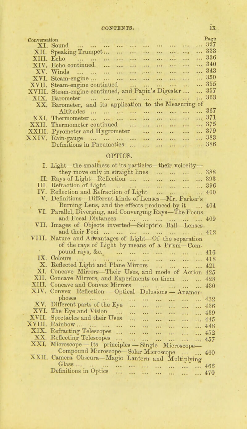 Conversation PfffO XL Sound 327 XII. Speaking Trumpet , 333 XIII. Echo 336 XIV. Echo continued 340 XV. Winds 343 XVI. Steam-engine 350 XVII, Steam-engine continued 355 XVIII. Steam-engine continued, and Papin's Digester 357 XrX. Barometer 363 XX. Barometer, and its application to the Measuring of Altitudes 367 XXI. Thermometer ,371 XXII. Thermometer continued 375 XXIII. Pyrometer and Hygrometer 379 XXIV. Kain-gauge 383 Definitions in Pneumatics 386 OPTICS. I. Light—the smallness of its particles—^their velocity— they move only in straight lines 388 IL Pays of Light—Eeflection 393 IIL Eefraction of Light 396 IV. Peflection and Refi-action of Light 400 V. Definitions—Different kinds of Len ses—Mr. Parker's , Burning Lens, and the effects produced by it ... 404 VI. Parallel, Diverging, and Converging Pays—The Focus and Focal Distances 409 VII. Images of Objects inverted—Scioptric Ball—Lenses and their Foci 412 VIII. Nature and Ad^^antages of Light—Of the separation of the rays of Light by means of a Prism—Com- pound rays, &c. 416 IX. Colours 418 X. Reflected Light and Plane Mirrors 421 XI. Concave Mirrors—Their Uses, and mode of Action 425 XII. Concave Mirrors, and Experiments on them 428 XIII. Concave and Convex Mirrors 430 XIV. Convex Reflection — Optical Delusions — Anamor- phoses 432 XV. Different parts of the Eye 436 XVI. The Eye and Vision 439 XVII. Spectacles and their Uses 445 XVIII. Rainbow 44g XIX. Refracting Telescopes 452 XX. Reflecting Telescopes 457 XXI. Microscope —Its principles — Single Microscope— Compound Microscope—Solar Micro.scope 460 XXII. Camera Obscura—Magic Lantern and Multiplying ^ Glass ... 466 Definitions in Optics 47O