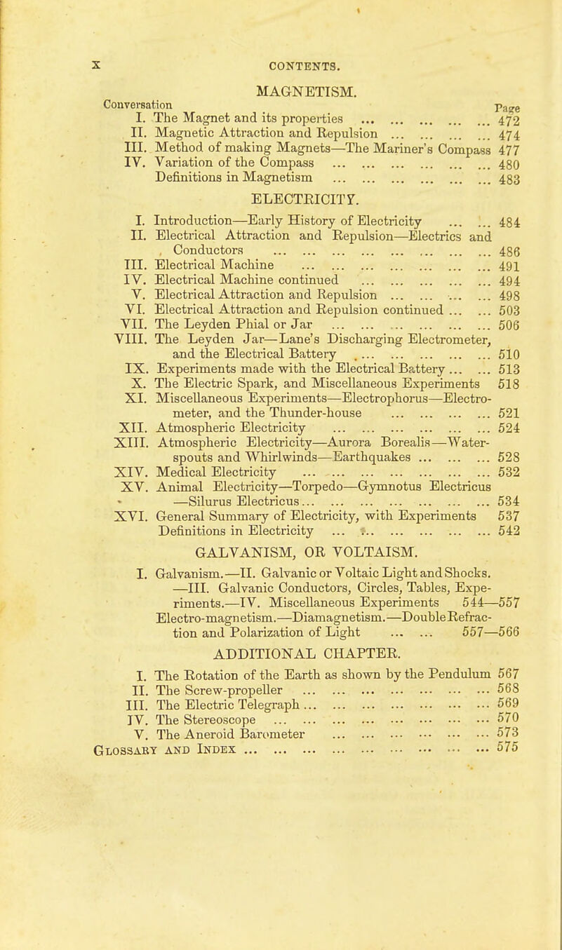 MAGNETISM. Conversation Vase I. The Magnet and its properties 472 II. Magnetic Attraction and Repulsion 474 III. Method of making Magnets—The Mariner's Compass 477 lY. Variation of the Compass 480 Definitions in Magnetism 483 ELECTRICITY. I. Introduction—Early History of Electricity ... 484 II. Electrical Attraction and Repidsion—Electrics and , Conductors 486 III. Electrical Machine 491 IV. Electrical Machine continued 494 V. Electrical Attraction and Repulsion 498 VI. Electrical Attraction and Repulsion continued 503 VII. The Leyden Phial or Jar 506 VIII. The Leyden Jar—Lane's Discharging Electrometer, and the Electrical Battery 5i0 IX. Experiments made with the Electrical Ba,ttery 513 X. The Electric Spark, and Miscellaneous Experiments 518 XI. Miscellaneous Experiments—Electrophorus—Electro- meter, and the Thunder-house 521 XII. Atmospheric Electricity 524 XIII. Atmospheric Electricity—Aurora Borealia—Water- spouts and Whirlwinds—Earthquakes 528 XIV. Medical Electricity 532 XV. Animal Electricity—Torpedo—Gymnotus Electricus —Silurus Electricus 534 XVI. General Summary of Electricity, with Experiments 537 Definitions in Electricity ... 542 GALVANISM, OR VOLTAISM. I. Galvanism.—II. Galvanic or Voltaic Light and Shocks. —III. Galvanic Conductors, Circles, Tables, Expe- riments.—IV. Miscellaneous Experiments 544—557 Electro-magnetism.—Diamagnetism.—DoubleRefrac- tion and Polarization of Light 557—566 ADDITIONAL CHAPTER. I. The Rotation of the Earth as shown by the Pendulum 567 II. The Screw-propeller 568 III. The Electric Telegraph 569 IV. The Stereoscope 570 V. The Aneroid Barometer 573 Glossart and Index 575