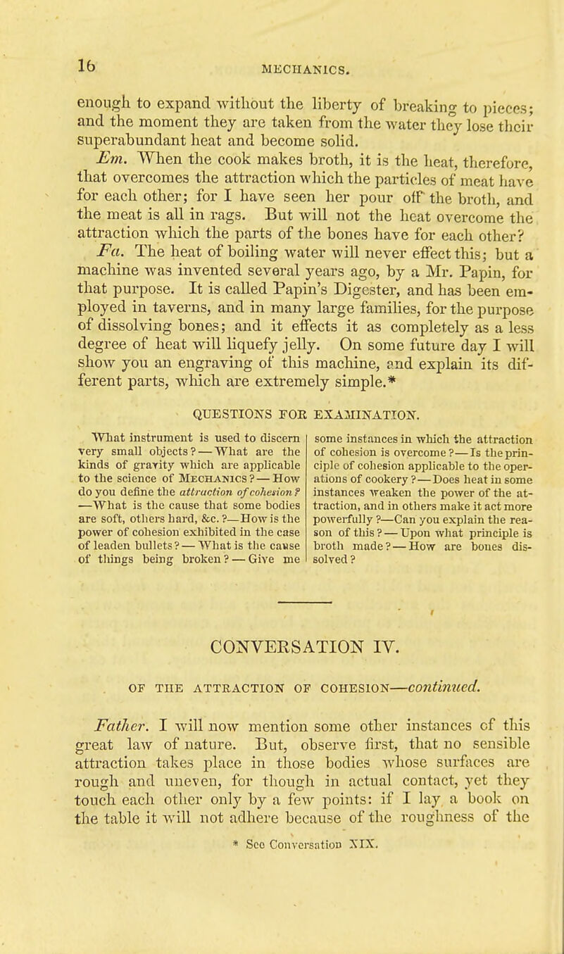 enough to expand without the liberty of breaking to pieces; and the moment they are taken from the water they lose their superabundant heat and become solid. Em. When the cook makes broth, it is the heat, therefore that overcomes the attraction which the particles of meat have for each other; for I have seen her pour oiT the broth, and the meat is all in rags. But will not the heat overcome the attraction which the parts of the bones have for each other? Fa. The heat of boiling water will never effect this; but a machine was invented several years ago, by a Mr. Papin, for that purpose. It is called Papin's Digester, and has been em- ployed in taverns, and in many large families, for the purpose of dissolving bones; and it effects it as completely as a less degree of heat will liquefy jelly. On some future day I will show you an engraving of this machine, ?nd explain its dif- ferent parts, which are extremely simple.* QUESTIONS FOR EXAMINATION. What instrument is used to discern very small objects? — What are the kinds of grarity which are applicable to the science of Mechanics? — How do you define the attraction of cohesion f —What is the cause that some bodies are soft, others hard, &c. ?—How is the power of cohesion exhibited in the case of leaden bullets? — What is tlie casse of things being broken? — Give me some instances in which the attraction of cohesion is overcome?—Is the prin- ciple of cohesion applicable to the oper- ations of cookery ?—Does heat in some instances weaken the power of the at- traction, and in others make it act more powerfully ?—Can you explain the rea- son of this? — Upon what principle is broth made?—How are boues dis- solved ? CONVERSATION IV. OF THE ATTRACTION OF COHESION COUtimicd. Father. I will now mention some other instances of this great law of nature. But, observe first, that no sensible attraction takes place in those bodies whose surfaces are rough and viueven, for though in actual contact, yet they touch each other only by a few points: if I lay a book on the table it Avill not adhere because of the roughness of the * Sco Conversation XIX.