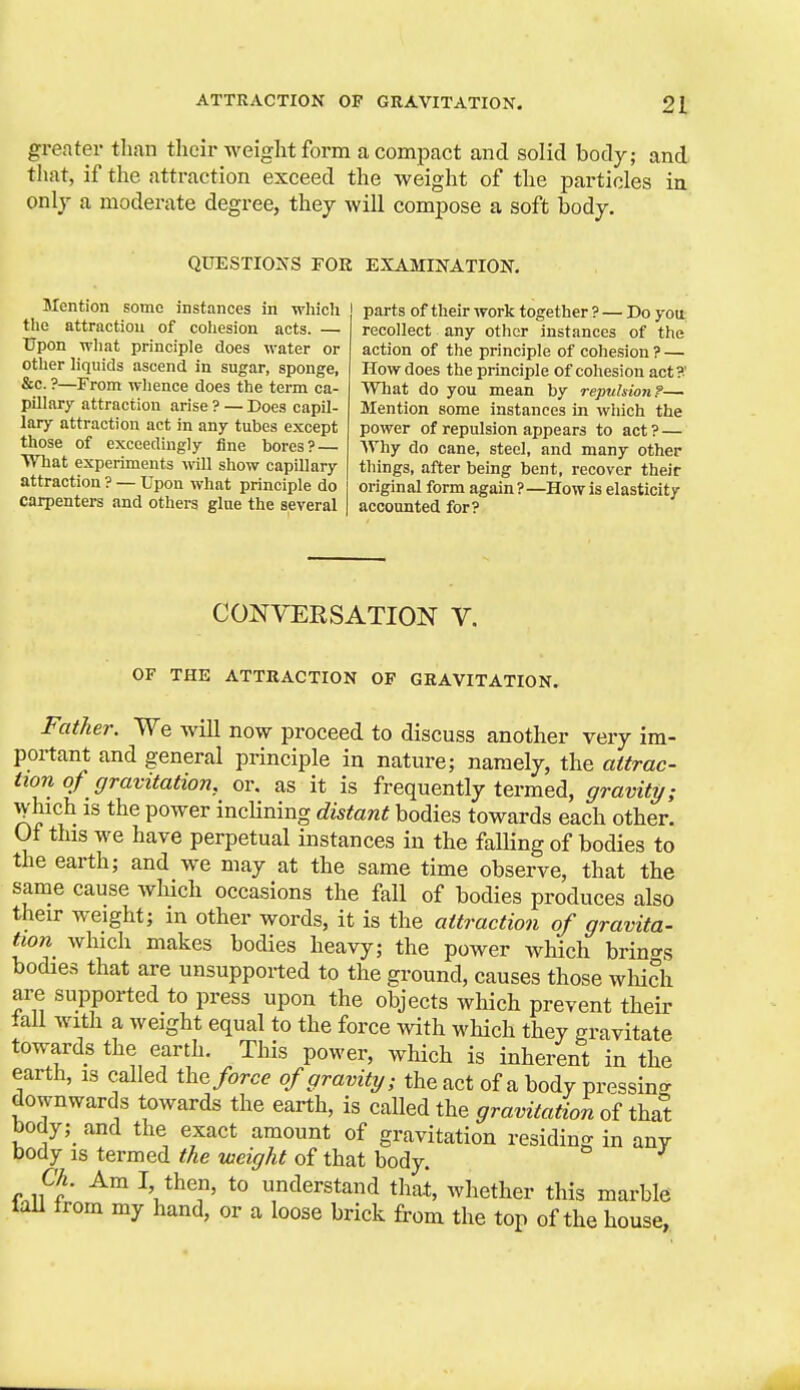 greater than their weight form a compact and solid body; and that, if the attraction exceed the weight of the particles in onlj a moderate degree, thej will compose a soft body. QUESTIO^'S FOR EXAMIIfATION. Mention some instances in which the attraction of coliesion acts. — Upon what principle does water or other liquids ascend in sugar, sponge, &c. ?—From whence does the term ca- pillary attraction arise ? — Does capil- lary attraction act in any tubes except those of exceedingly fine bores? — WTiat experiments will show capillary attraction ? — Upon what principle do carpenters and others glue the several | parts of their work together ? — Do you recollect any other instances of the action of the principle of cohesion ? — How does the principle of cohesion act?' What do you mean by repulsion f— Mention some instances in which the power of repulsion appears to act? — Why do cane, steel, and many other things, after being bent, recover their original form again ? —How is elasticity accounted for? CONVERSATION V. OF THE ATTRACTION OF GRAVITATION. Father. We will now proceed to discuss another very im- portant and general principle in nature; namely, the attrac- tion of gravitation, or. as it is frequently termed, gravity; ^hich is the power inclining distant bodies towards each other. Of this we have perpetual instances in the falHng of bodies to the earth; and we may at the same time observe, that the same cause which occasions the fall of bodies produces also their weight; m other words, it is the attraction of gravita- tion which makes bodies heavy; the power which brino-s bodies that are unsupported to the ground, causes those wliich are supported to press upon the objects which prevent their iall with a weight equal to the force with which they gravitate towards the earth. This power, which is inherent in the earth, is called force of gravity; the act of a body pressin<^ downwards towards the earth, is called the gravitation of that body; and the exact amount of gravitation residing in any body IS termed the weight of that body. Ch. Am I, then, to understand that, whether this marble tail from my hand, or a loose brick from the top of the house,