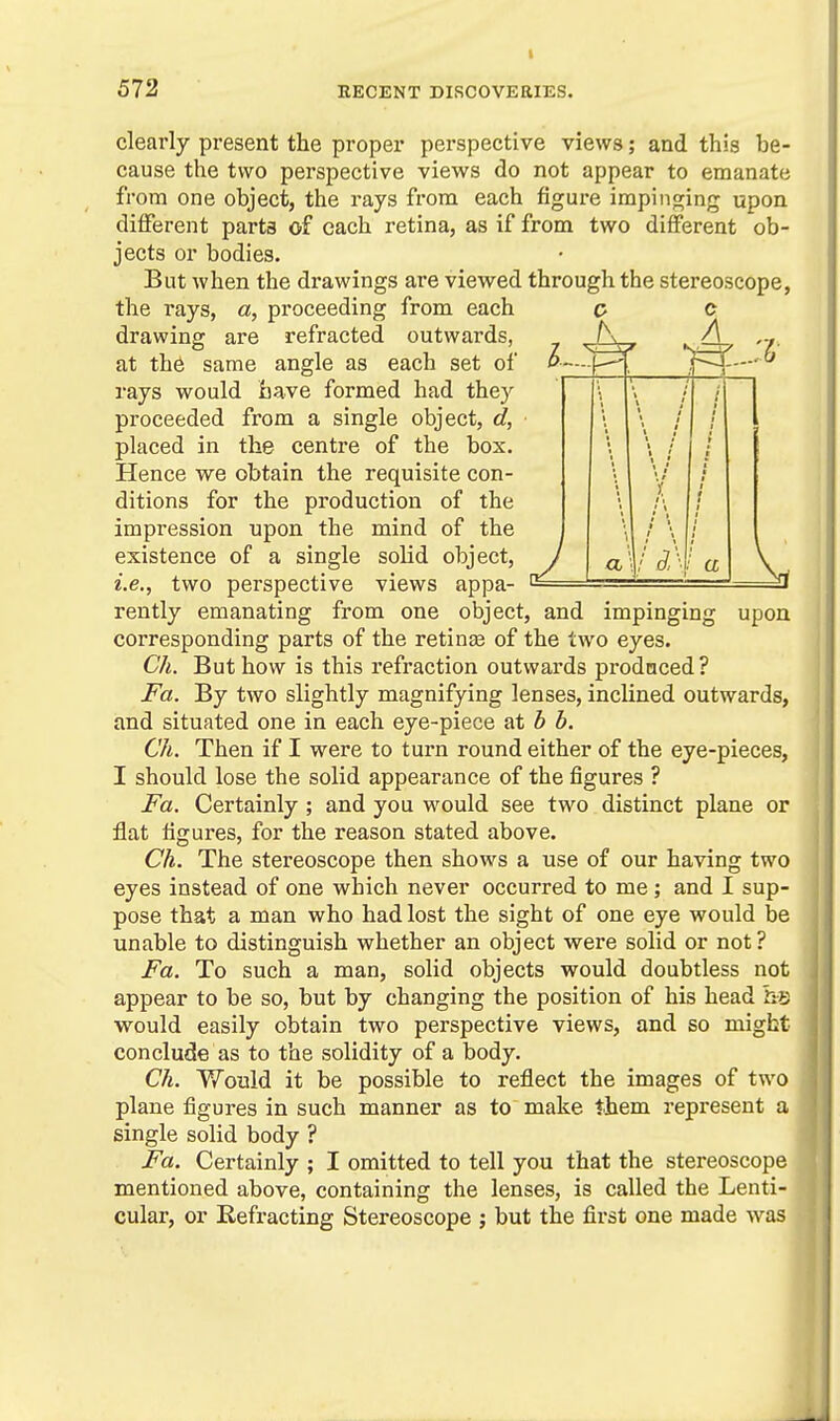 clearly present the proper perspective views; and this be- cause the two perspective views do not appear to emanate from one object, the rays from each figure impinging upon different parts of each retina, as if from two different ob- jects or bodies. But when the drawings are viewed through the stereoscope, ^ c A ,., a upon the rays, a, proceeding from each drawing are refracted outwards, at the same angle as each set of rays would have formed had they proceeded from a single object, d, placed in the centre of the box. Hence we obtain the requisite con- ditions for the production of the impression upon the mind of the existence of a single solid object, i.e., two perspective views appa- rently emanating from one object, and impinging corresponding parts of the retinge of the two eyes. Ch. But how is this refraction outwards prodnced? Fa. By two slightly magnifying lenses, inclined outwards, and situated one in each eye-piece at b b. Ch. Then if I were to turn round either of the eye-pieces, I should lose the solid appearance of the figures ? Fa. Certainly ; and you would see two distinct plane or flat figures, for the reason stated above. Ch. The stereoscope then shows a use of our having two eyes instead of one which never occurred to me; and I sup- pose that a man who had lost the sight of one eye would be unable to distinguish whether an object were solid or not? Fa. To such a man, solid objects would doubtless not appear to be so, but by changing the position of his head he would easily obtain two perspective views, and so might conclude as to the solidity of a body. Ch. Would it be possible to reflect the images of two plane figures in such manner as to make them represent a single solid body ? Fa. Certainly ; I omitted to tell you that the stereoscope mentioned above, containing the lenses, is called the Lenti- cular, or Refracting Stereoscope ; but the first one made was