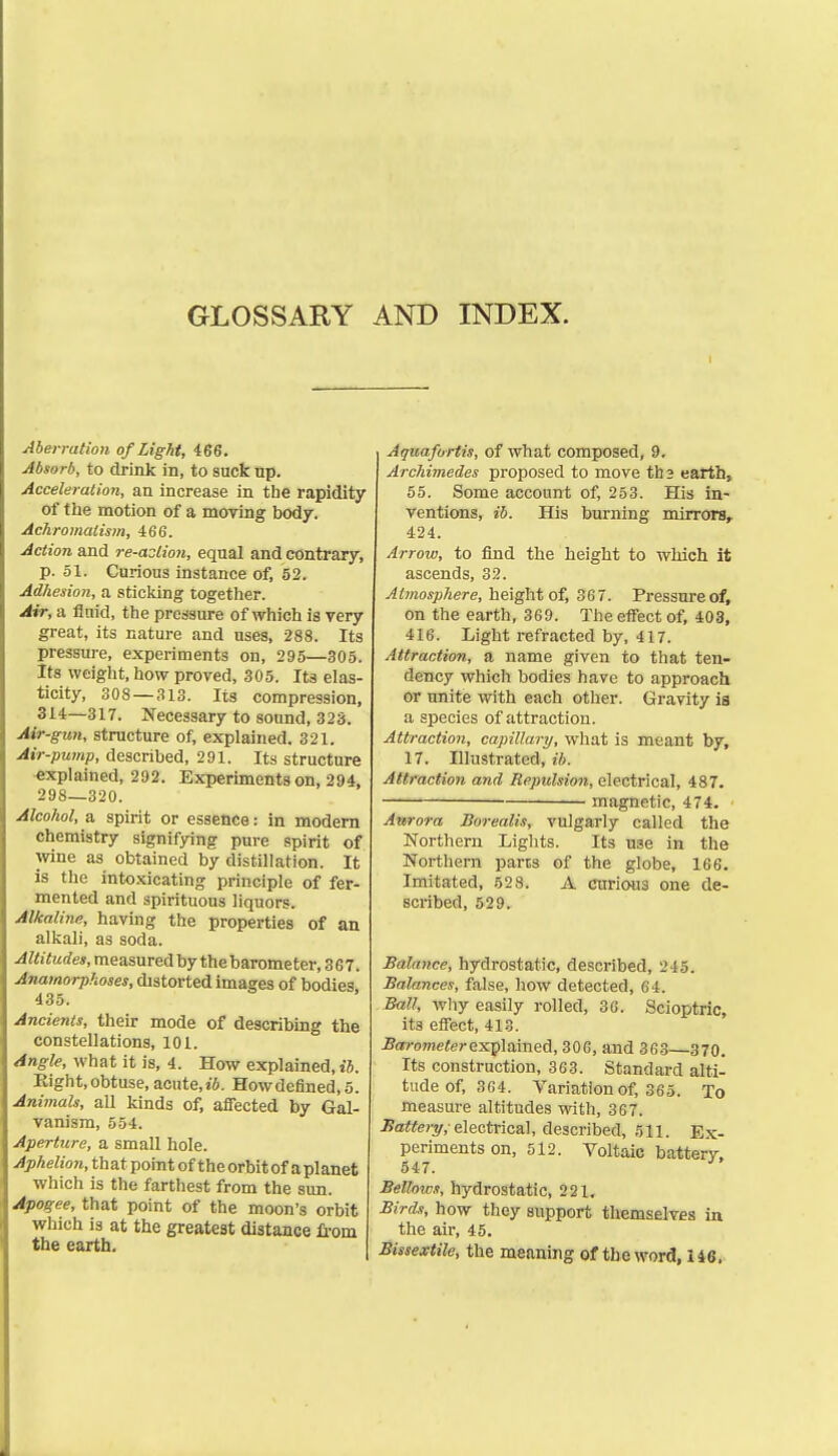 GLOSSARY AND INDEX. Aberration of Light, 466. Absorb, to drink in, to suck np. Acceleradon, an increase in the rapidity of the motion of a moving body. Achromatism, 466. Action and re-aslion, equal and contrary, p. 51. Curious instance of, 52. Adhesion, a sticking together. Air, a fluid, the pressure of which is very great, its nature and uses, 288. Its pressure, experiments on, 295—305. Its weight, how proved, 305. Its elas- ticity, 308 — 313. Its compression, 314—317. Necessary to sound, 323. Mr-gun, structure of, explained. 321. Air-pump, described, 291. Its structure explained, 292. Experiments on, 294, 298—320. Alcohol, a spirit or essence: in modem chemistry signifying pure spirit of wine as obtained by distillation. It is the into.\icating principle of fer- mented and spirituous liquors. Alkaline, having the properties of an alkali, as soda. .4?<jtec?e«, measured by thebarometer, 367. Anamorphoses, distorted images of bodies 435. Ancients, their mode of describing the constellations, 101. Angle, what it is, 4. How explained, xb. Eight, obtuse, acute,i6. Howdefined,5. AnimaU, all kinds of, affected by Gal- vanism, 554. Aperture, a small hole. Aphelion, that point of theorbitofaplanet which is the farthest from the sun. Apogee, that point of the moon's orbit which is at the greatest distance Ii-om the earth. Aquafortis, of what composed, 9. Archimedes proposed to move ths earth, 55. Some account of, 253. His in- ventions, ib. His burning mirrors, 424. Arrow, to find the height to which it ascends, 32. Atmosphere, height of, 367. Pressure of, on the earth, 369. The effect of, 403, 416. Light refracted by, 417. Attraction, a name given to that ten- dency which bodies have to approach or unite with each other. Gravity ia a species of attraction. Attraction, capillary, what is meant by, 17. Illustrated, ib. Attraction and Repulsion, electrical, 487. — magnetic, 474. Azerora Borealis, vulgarly called the Northern Lights. Its use in the Northern parts of the globe, 166. Imitated, 528. A cttrious one de- scribed, 529. Balance, hydrostatic, described, 245. Balances, false, how detected, 64. Ball, why easily rolled, 36. Scioptric, its effect, 413. .Bofrowieierexplained, 306, and 363—370. Its construction, 363. Standard alti- tude of, 364. Variation of, 365. To measure altitudes with, 367. .Ba«e;'^,-electrical, described, r>\\. E.k- perimentson, 512. Voltaic batterV. 547. •' Bellows, hydrostatic, 221. Birds, how they support themselves in the air, 45. Bissextile, the meaning of the word, 146.