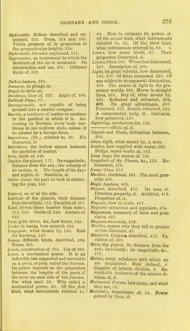 Hydrostatic Bellows described and ex- plained, 222. Press, 224 and 285. Fluids, pressure of, in proportion to the pei-pendicular heights, 224. Hydrostatic Paradox explained, 217. Hygrometer, an instrument by which the moisture of the air is measured. Its construction and use, 381. Diflferent kinds of, 3S2. Jack-a-lantern, 529. Immerse, to plunge in. Impel, to drive on. Incidence, lines of, 337. Angle of, 394. Inclined Plane, 77. Incompressible, not Capable of being pressed into a smaller compass. Inertia, a tendency of matter to continue in the position in which it is. Ac- cording to Newton, eveiy body con- tinues in one uniform state, unless it be altered by a foreign force. Ingenhouz, (Dr.;, referred to, 19. His character, ib. Interstices, the hollow spaces between the particles of matter. Iron, oxide of, 546. Jtip/ier, the planet, 177. Itsmagnitude; distance from the sun ; the velocity of its motion, ib. The length of its days and nights, ib. Satellites, ib. Julius CcBsar, the part he took in reform- ing the year, 146. Lateral, on or at the side. Latitude of the planets, their distance from the ecliptic, 113. Parallels of, 135. Lead, eleven times heavier than water, 216,240. Oxide of, 546. Acetate of, 552. Leaf, gold, silver, &o., how burnt, 549. Leaks, in banks, how secured, 232. Leap-year, what meant by, 146. Eule for knowing, 147. Lenses, different kinds, described, 404. Focus, 405. Levels, construction of, 205. Use of, 20S. Lever, a mechanical power. It is an inflexible bar, supported and moveable on a pivot, or prop, called the fulcrum. Its power depends on the proportion between the lengths of the parts of the lever on each side of the fulcrum. For what used, 69. Why callrd a mechanical power, CO. Of the first kind, what instruments referred to. 64. How to estimate its power, tb. Of the second kind, what instruments referred to, 65. Of the third kind, what instruments referred to, 66. «. Levers, how many kinds, CO. Their properties illustrated, ib. LeydenPhial, 506.' When first discovered, 507. Description of, 508. Light, its great velocity, how discovered, 188, 390. Of what composed, 388. Of sun subject to no apparent diminution, 389. The source of light to the pla- netary worlds, 389. Moves in straight lines, 391. Kay of, what meant by, 393. Eeflected and refracted, 393, 403. Its great advantages, 416. Polarized, 563. Double refracted, 563. A compounded body, ib. Galvanic, how perceived, 547. Lightning, conductors for, 525. ■ effects of, ib. Liquids and Fluids, distinction between, 200. Lines, right, what meant by, 4, note. London, how supplied with water, 236. Bridge, water-works at, 283. Long Days, the reason of, 135. Longitude of the Planets, &c., 113. He- liocentric, 175. Lungs Glass, 319. Machine, electrical, 491. The most pow- erful 495. Magic Lantern, 468. Magnet, described, 472. Its uses, ib. Directive property, ib. Artificial, 473. Properties of, ib. Magnets, how to make, 477. Magnetic attraction and repulsion, 474. Magnetism, summary of facts and prin- ciples, 482. Magneto-electricity, 559. Marbles, reason why they roll to greater or less distances, 42. Mariner's Cnmpas/t, described, 479. Va- riation of, 480. Mars, the planet, its distance from the sun; its velocity; its magnitude, &c., 173. Matter, every substance vrith which we are acquainted. How defined, 8 Capable of infinite division, 9. Re- markable instances of the minute di- vision of, ib. Mechanical Potvers, how many, and what they are, 53. Mechanics, importance of, 55. Power gained by them, ib.