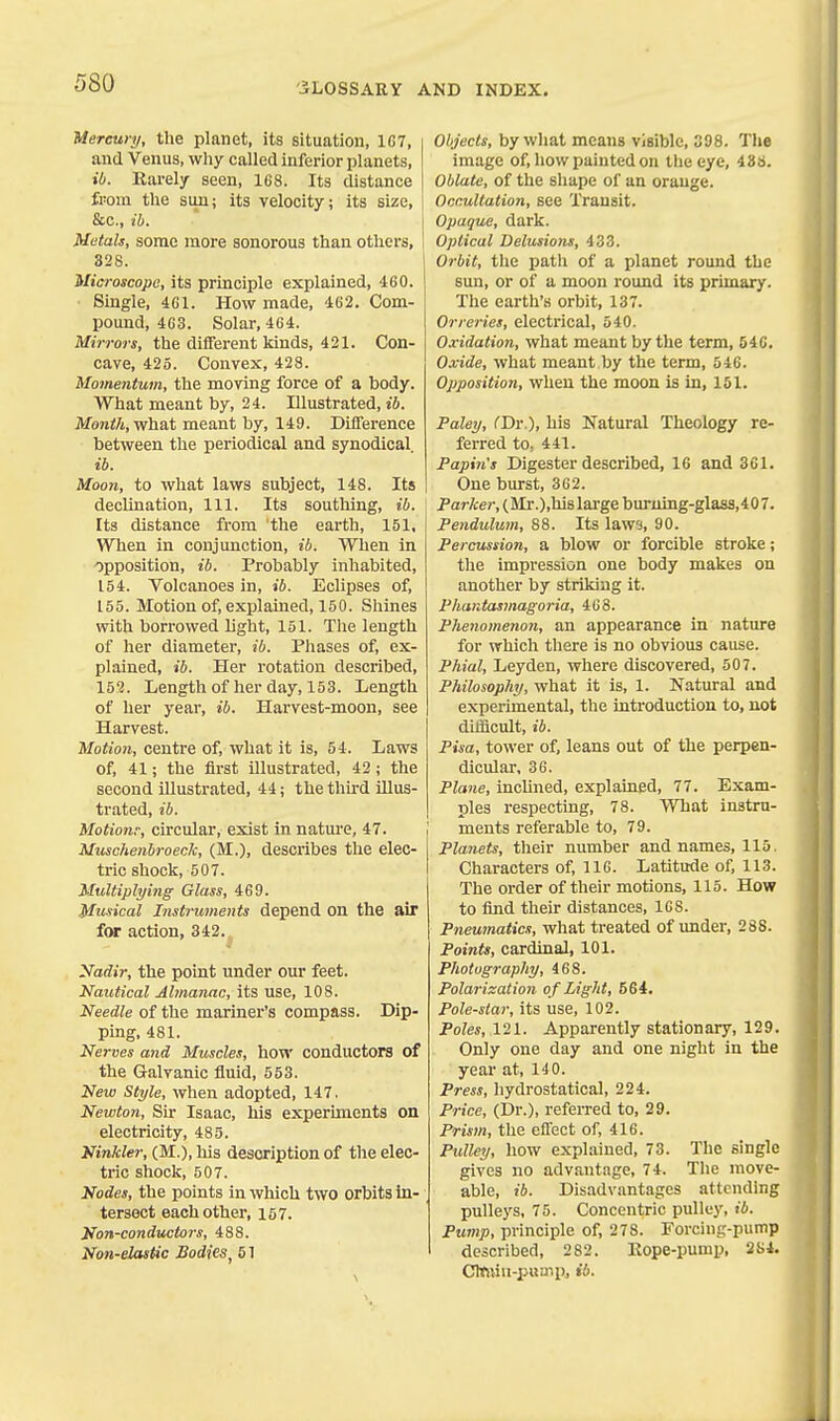 Mercury, the planet, its situation, 1G7, and Venus, why called inferior planets, ib. Karely seen, 168. Its distance from the sun; its velocity; its size, &c., ib. Metals, some more sonorous than others, 328. Microscope, its principle explained, 460. Single, 461. How made, 462. Com- pound, 463. Solar, 464. Mirrors, the different kinds, 421. Con- cave, 425. Convex, 428. Momentum, the moving force of a body. What meant by, 24. Illustrated, ib. Month, what meant by, 149. Difference between the periodical and synodical ib. Moon, to what laws subject, 148. Its declination. 111. Its soutliing, ib. Its distance from the earth, 151, When in conjunction, ib. When in opposition, ib. Probably inhabited, 154. Volcanoes in, ib. Eclipses of, 155. Motion of, exjjlained, 150. Shines with borrowed light, 151. The length of her diameter, ib. Phases of, ex- plained, ib. Her rotation described, 152. Length of her day, 15 3. Length of her year, ib. Harvest-moon, see Harvest. Motion, centre of, what it is, 54. Laws of, 41; the first illustrated, 42; the second illustrated, 44; the third illus- trated, ib. Motionr, circular, exist in nature, 47. Muschenbroeck, (M.), describes the elec- tric shock, 507. Multiplying Glass, 469. Musical Instruments depend on the air for action, 342. Nadir, the point under our feet. Nautical Almanac, its use, 108. Needle of the mariner's compass. Dip- ping, 481. Nerves a7id Muscles, how conductors of the Galvanic fluid, 553. New Style, when adopted, 147. Newton, Sir Isaac, his experiments on electricity, 485. Kinkier, (M.),'hi3 description of the elec- tric shock, 507. Nodes, the points in which two orbits in- tersect each other, 157. Non-conductors, 488. Non-elastic Bodies, 51 Objects, by what means visible, 398. The image of, how painted on tlie eye, 436. Oblate, of the shape of an orange. Occultation, see Transit. Opaque, dark. Optical Delusions, 433. Orbit, tlie path of a planet round the sun, or of a moon round its primary. The earth's orbit, 137. Orreries, electrical, 540. Oxidation, what meant by the term, 646. Oxide, what meant by the term, 646. Opposition, when the moon is in, 151. Paley, (Dr.), his Natural Theology re- ferred to, 441. Papin's Digester described, 16 and 361. One burst, 362. Parker, (SIr.),hi8lai-ge burnrng-glass,407. Pendulum, 88. Its law'j, 90. Percussion, a blow or forcible stroke; the impression one body makes on another by striking it. Phantasmagoria, 4G8. Phenomenon, an appearance in nature for which there is no obvious cause. Phial, Leyden, where discovered, 507. Philosophy, what it is, 1. Natural and experimental, the introduction to, not difficult, ib. Pisa, tower of, leans out of the perpen- dicular, 36. Plane, inclined, explained, 77. Exam- ples respecting, 78. What instru- ments referable to, 79. Planets, their number and names, 115. Characters of, 116. Latitude of, 113. The order of their motions, 115. How to find their distances, ICS. Pneumatics, what treated of under, 288. Points, cardinal, 101. Photography, 468. Polarization o f Light, 564. Pole-star, its use, 102. Poles, X2l. Apparently stationary, 129. Only one day and one night in the year at, I-IO. Press, hydrostatical, 224. Price, (Dr.), referred to, 29. Prism, the effect of, 416. Pulley, how explained, 73. The single gives no advantage, 74. The move- able, ib. Disadvantages attending pulleys, 75. Concentric pulley, ib. Pump, principle of, 278. Forcing-pump described, 282. Kope-pump, 2S4. Cteiiu-puuTp, ib.