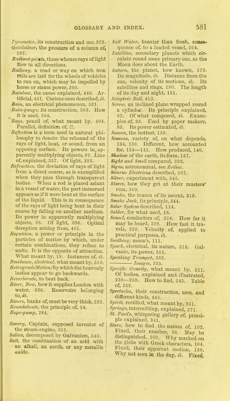 ryrometer, its construction and use, 379. Quicksilver, the pressure of a column of, •-'97. Badiant-poiuts, those whence rays of light flow in all directions. Bailivay, a road or way on which iron Huls are laid for the wheels of vehicles to run on, which may be impelled by horse or steam power, 3GO. Rainbow, the cause explained, 448. Ar- tificial, 451. Curious ones described, ib. Haiti, an electrical phenomenon, 531. Rain-gauge, its construction, 383. How ^ it is used, 384. Rays, pencil of, what meant by, 404. Parallel, definition of, il. Reflection is a term used in natural phi- losophy to denote the rebound of the rays of light, heat, or sound, from an opposing surface. Its powers in, ap- parently multiplying objects, 97. Line of, explained, 337. Of light, 393. Refraction, the deviation of rays of light from a direct course, as is exemplified when they pass through transparent bodies. VVTien a rod is placed aslant in a vessel of water, the part immersed appears as if it were bent at the surface of the liquid. This is in consequence of the rays of light being bent in then- course by falling on another medium. Its power in apparently multiplying objects, 98. Of light, 39G. Optical deception arising from, 401. Repulsion, a power or principle in the particles of matter by which, under certain combinations, they refuse to unite. It is the opposite of attraction. Wliat meant by, 19. Instances of, ib. Residuum, electrical, what meant by, 510. Retrograde Motion, by which the heavenly bodies appear to go backwards. Reverberate, to beat back. River, New, how it supplies London with water, 236. Reservoirs belonging to, ib. Risers, banks of, must be very thick, 232. Roundabouts, the principle of, 54. Rope-pump, 284. Saeery, Captain, supposed inventor of the steam-engine, 351. Saliva, decomposed by Galvanism, 540. Salt, the combination of an acid with an alkali, an earth, or any metallic ' oxide. ' I Salt Water, heavier than fresh, conse- quence of, to a loaded vessel, 2G4. Satellites, secondary planets which cir- culate round some primary one, as the Moon does about the Earth. Saturn, the planet, how known, 179. Its magnitude, ib. Distance from the sun, velocity of its motions, ib. Its satellites and rings, 180. The length of its day and night, 181. Scioptric Ball, 413. Screw, an inclined plane wrapped round a cylindGi-. Its principle explained, 82. Of what composed, ib. Exam- ples of, 83. Used by paper makers, 85. Its power estimated, ii. Season, the hottest, 138. Seasons, vai-iety of, on what depends, 134, 136. Different, how accounted for, 134—141. How produced, 140. Shadow of the earth, its form, 157. Sight and <Sme/Z compared, 393. Signs, astronomical, see Zodiac. Silurus Electricus described, 537. Silver, experiment with, 545. Slaves, how they get at their masters' rum, 260. Smoke, the reason of its ascent, 319. Smoke Jack, its principle, 844. Solar System described, 114. Solder, for what used, 18. Sound, conductors of, 324. How far it may be heard, 329. How fast it tra- vels, 330. Velocity of, applied to practical purposes, ib. Southing, moon's, 111. Spark, electrical, its nature, 518. Gal- vanic, its power, 551. Speaking Trumpet, 333. Images, 335. Specific Gravity, What meant by, 211. Of bodies, explained and illustrated, 238—259. How to find, 245. Table of, 259. Spectacles, then- construction, uses, and difierent kinds, 445. Sjnrit, rectified, what meant by, 261. Sprmg-s, intermitting, explained, 271. St. Pauls, whispering gallery of, princi- ple explained, 341. Stars, how to find the names of, 102. Fixed, their number, 96. May be distinguished. 100. Why marked on the globe with Greek characters, 104. Fixed, their apparent motion, 130. Why not seen in the day, ib. Fixed,