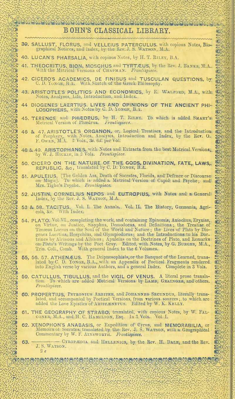 39. SALUUST, FLORUS, inid VELLEIUS PATERCULUS, witli coiiious Notes, Biu- yniphiciil Kolices, and indux, by tliu Rev. J. S. Watson, M.A. 40. LUCAN S PHARSAUA, wilh copious Nnlca, liy II. T. Rii.ky, IJ.A. 41. THEOCRITUS, BION* NIOSCHUS find TYRT/EUS, by the llcv. J. Ua.nks, .M.A. With Uie Mctriciil Versions uf Cjiai'MAN. Fronlispiece. 42. CICEROS ACADEMICS, DE FINIBUS and TUSCULAN QUESTIONS, by C. 1). YuiNOE, K A. With Skctcli of the Greek Philosophy. 43. ARISTOTLE'S POLITICS AND ECONOMICS, ^'ote3, Analyses, J/il'e, lutroduction, and Lndct. 44 DIOGENES LAERTIUS. LIVES AND OPINIONS LOSOPHERS, vvitli iN'otcs by C. D. Iongk, B.A. OF THE ANCIENT PHI- To which, is added Smaet's 45. TERENCE and PH/EDRUS, 1)y II. T. IIu.ky. .Metrical Version of riiiedrua. fronlisyiece. 45 & 47. ARISTOTLE'S ORGANON, or, Loaical Treatises, and the Introdnctioa of P(ir|)hvrv, with Notes, Analysis, Liitroductiou and Index, by tlie llcr. 0. K 0\vKN,'M.A. 2 Vols., as. <id. per Vol. 48 8c 49. ARISTOPHANES,, with Notes and Extracts, from the best Metrical Versions,, hy W. .1. HiuKiK, in i Vols. Frontispiece. 50. CICERO ON THE NATURE OF THE GODS, DIVINATION, FATE,. LAWS,. REPUBLIC, Sec, translated by C. U. YoNGE, B.A. 51. APULEIUS. [The Golden Ass, Death of Socrates, Florida, and Defence or Discourse on Magic]. To which is added a Metrical Version of Cupid-and Psyche; and Mrs. Tighe's I'syclie. Frontispiece. 52. JUSTIN. CORNELIUS NEPOS and EU.TRQPIOS, with Notes and a. General- Inde.v, Ijy the Kev. J. S. Watson, M.A. 53 &, 58. TACITUS. Vol. L cola, &c. AVith lude.t. The Annals. Vol., II. The History, Germania, Agri- 54. PLATO. Vol VI., completing; the work, and containing Epinoniis, Axiochus, Eryxias,, on Virtue, on .histiee, Sisyphus, Deinodocus, and Definitions; the Treatise of Tuineus Locrus on the Soul of the World and Nature; the Lives of Plato by Dio-- pencs Ijiicrtins, Hesychins, and Olympiodonis; and the Introductions.to his Doc- trines by Alcuious and Albiiius ; Apuleiu.s on the Doctrines of Plato, and Kemarks on Plato's Writings by tlie Poet Gray. Edited, with Notes, by G. Bukges, M.A., Trin. Coll., Cunib. With general Index to the 6 Volumes. 55, 56, 57. ATHEN/EUS. The Deipnosophists, or the Banquet of the Learned, trans- lated by C. D. YoNGE, B.A., with an Appendix of Poetical Fragments rendered into English verse by various Authors, and a general Index. Complete in 3 Vols. 59. CATULLUS, TIBULLUS, and the VIGIL OF VENUS. A Utcral prose transla- tion. To which iu-e added Metricid Versions by Lamb, GRAiNOJia, and others. Frontispiece. 60. PROPERTIUS, Pkteontus Aubitkk, and Johannes-Secundus, literally trans- lated, and accoHipiinicd by Poetical Versions, from rarious sources; to which are added tlic Love Epistles of ARisr.a;NETUs. Edited by W. K. Kelly. by E. W-Ai.roKDj M.A., with k ©Pi'/' o2>  - 61 THE GEOGRAPHY OF STRABO, translated, coNEK, M.A., and H. C. Hamjlton, Esq. lu 3 Vols, with copiotts Notes, by W. Fal- , Vol. L 62. XENOPHON'S ANABASIS, or E.Kpedition of Cyrus, and MEMORABILIA, or Memoirs ol Socrates, translated by the llev. J. S. WiATsoN, with a Gcograpiucal Coninicutary by W. F. AiNswouTil. Frontispiece. 63. J. S. Watson 2 e CyiiopjEdia aud Hellenics, by. the Eev. H^. Da-de,. and the Bev.