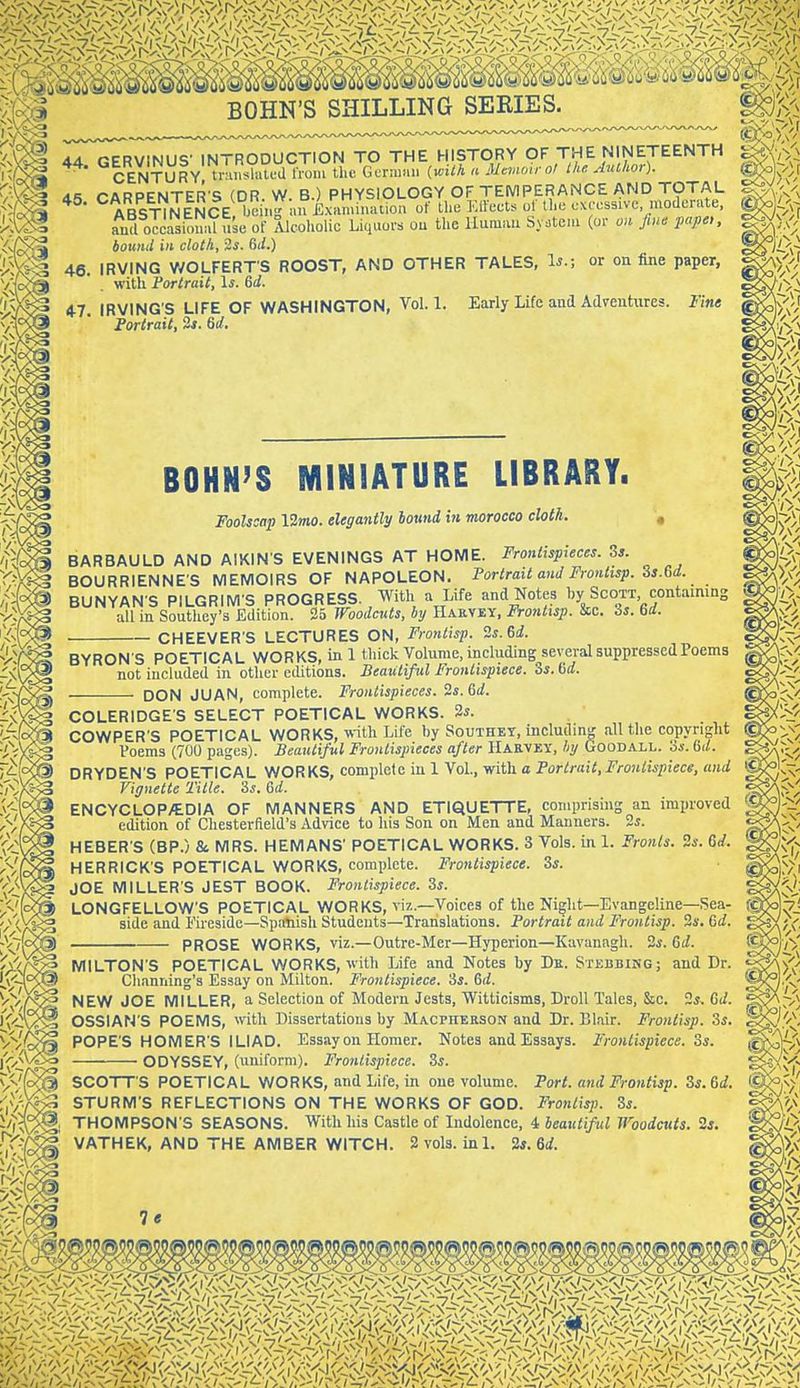 44. GERVINUS- INTRODUCTION TO THE HISTORY OF THE NINETEENTH CENTURY tnmslated Iroiu the. GuriiKin {with a Mtmmrol tkf. AtUhor). dS CARPENTER S (DR. W. B.) PHYSIOLOGY OF TEMPERANCE AND TOTAL ABSTINENCE  eiiig lui^ of Ihe Elfect. of the cnccssivc moderate, TnTl occasioniU use of Alcoholic Liquors ou the Human Sy.tcni (or o>i ju>c pape,, bound in cloth, 2i. Gi/.) 46 IRVING WOLFERTS ROOST, AND OTHER TALES, 1^.; or on fine paper, with Portrait, \s. 6d. 47. IRVING'S LIFE OF WASHINGTON, Vol.1. Early Life and Adventures. Fine Fortran, 3*. 6U. BOHN'S MINIATURE LIBRARY. Foolscap IZmo. elegantly bound in morocco cloth. , BARBAULD AND AIXINS EVENINGS AT HOME. Frontispieces. 3s. BOURRIENNE'S MEMOIRS OF NAPOLEON. Portrait and Frontisp. Ss.Gd. BUNYAN S PILGRIM'S PROGRESS. , With a Life and Notes by Scott contammg all in Southey's Edition. 35 Woodcuts, by Hakvey, Frontisp. &c. is. 6rf. CHEEVER S LECTURES ON, Frontisp. ^s.U. BYRON S POETICAL WORKS, in 1 thick Volume, including several suppressed Poems not included in other editions. Beautiful Frontispiece. Zs.M. DON JUAN, complete. Frontispieces, is.&d. COLERIDGE'S SELECT POETICAL WORKS. 3i. COWPER'S POETICAL WORKS, -vriVa Life by Southet, including all the copyright Poems (700 pages). Beautiful Frontispieces after Harvey, by GooDALL. 3*. M. DRYDEN'S POETICAL WORKS, complete in 1 VoL, with a Portrait,Frontispiece, and Vignette Title. ?>s. &d. ENCYCLOP/EDIA OF MANNERS AND ETIQUETTE, comprising an improved edition of Chesterfield's Advice to his Son on Men and Manners. 2i. HEBER'S (BP.) & MRS. HEMANS' POETICAL WORKS. 3 Vols, in 1. Fronts. Zs. 6d. HERRICK'S POETICAL WORKS, complete. Frontispiece. Zs. JOE MILLERS JEST BOOK. Frontispiece. Zs. LONGFELLOW'S POETICAL WORKS, viz.—Voices of the Night—Evangeline—Sea- side and fireside-Spanish Students—Translations. Portrait and Frontisp. Ss. &d. PROSE WORKS, viz.—Outre-Mer—Hyperion—Kavanagh. 3i. 6iZ. IVIILTON'S POETICAL WORKS, with Life and Notes by De. Stebbing; and Dr. Channing's Essay on Milton. Frontispiece, 'is. 6d. NEW JOE MILLER, a Selection of Modern Jests, Witticisms, Droll Tales, &c. 2*. 6d. OSSIAN'S POEMS, with Dissertations by Macpherson and Dr. Blair. Frontisp. 3s. POPE'S HOMER'S ILIAD. Essay on Homer. Notes and Essays. Frontispiece. 3s. ODYSSEY, (uniform). Frontispiece. 3s. SCOTT'S POETICAL WORKS, and Life, in one volume. Port, and Frontisp. 3s. &d. STURM'S REFLECTIONS ON THE WORKS OF GOD. Frontisp. 3s. THOMPSON'S SEASONS. With his Castle of Indolence, 4 beautiful Woodcuts. 2*. VATHEK, AND THE AMBER WITCH. 2 vols. inl. is. M. 19