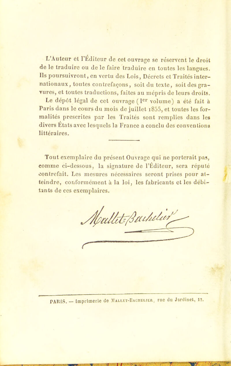 L'Auteur et l'Editeur de cet ouvrage se réservent le droit de le traduire ou de le faire traduire en toutes les langues. Ils poursuivront, en vertu des Lois, Décrets et Traités inter- nationaux, toutes contrefaçons, soit du texte, soit des gra- vures, et toutes traductions, faites au mépris de leurs droits. Le dépôt légal de cet ouvrage (F^ volume) a été fait à Paris dans le cours du mois de juillet 1855, et toutes les for- malités prescrites par les Traités sont remplies dans les divers Etats avec lesquels la France a conclu des conventions littéraires. Tout exemplaire du présent Ouvrage qui ne porterait pas, comme ci-dessous, la signature de l'Éditeur, sera réputé contrefait. Les mesures nécessaires seront prises pour at- teindre, conformément à la loi, les fabricants et les débi- tants de ces exemplaires. r PAllIS. — Imprimerie do .Mallet-Caciielier, rue du Jardinet, 1!.