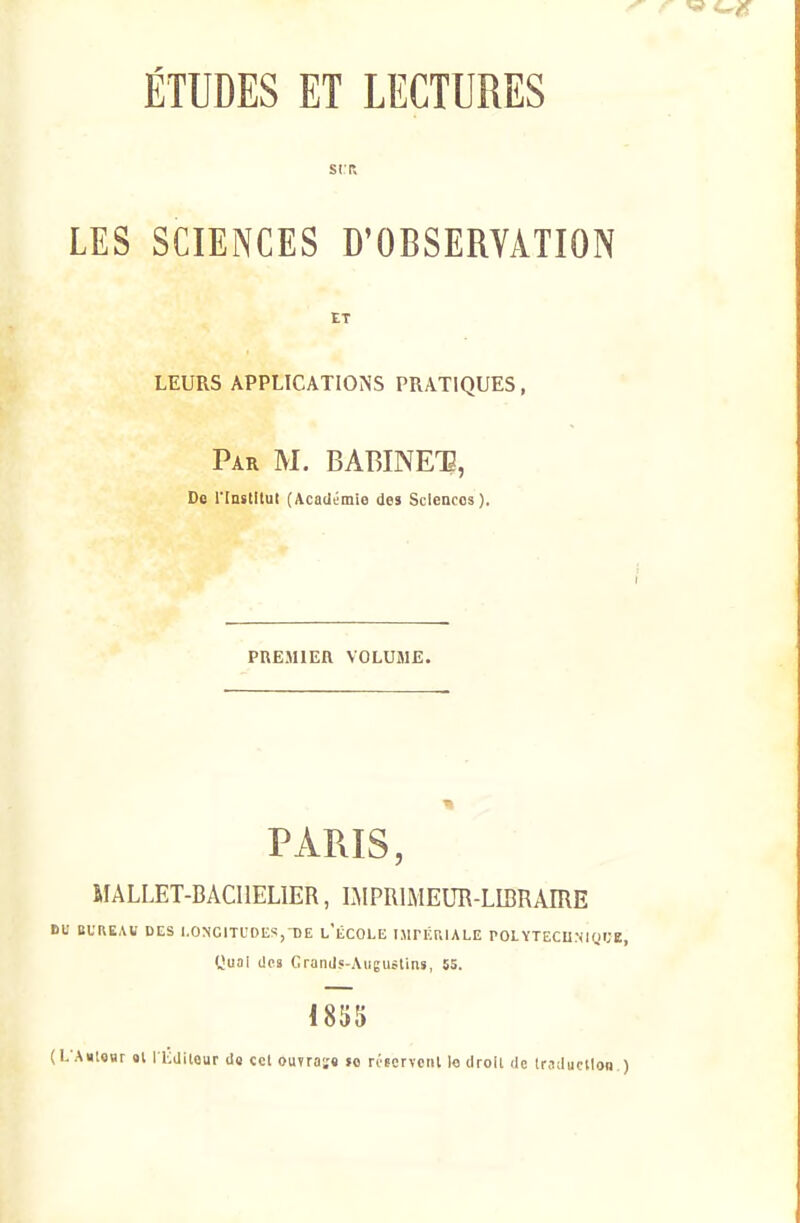 SIR LES SCIENCES D'OBSERVATION ET leurs applications pratiques, Par m. BABINET, De riastitui (Académie des Sciences ). PREMIER VOLUME. PARIS, MALLET-BACIIELIER, IMPRIMEUR-LIBRAIRE BU BUREAi; DES I.ONCITL'OUS, DE l'lCOLE I.MPF.rJALE POLYTECU.NKiIJE, yuai des GranJs-Auguitins, 55. 1855 (L'Anlosr al I Kditour ds ccl ouTraï« îo riscrvcnl lo droil de tr.idiu'tloB.)