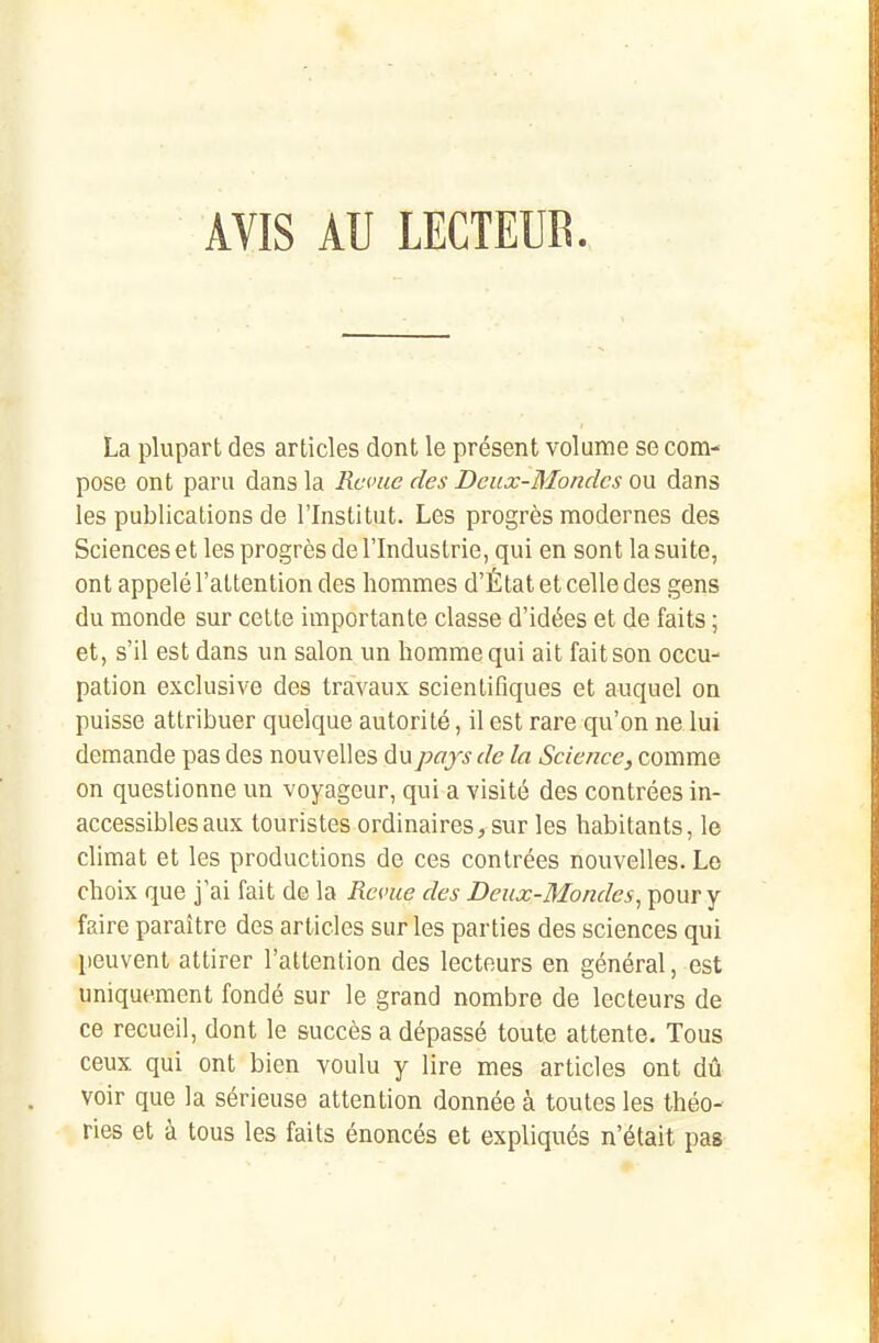 AVIS AU LECTEUR. La plupart des articles dont le présent volume se com- pose ont paru dans la Reçue des Dciix-Mondcs ou dans les publications de l'Institut. Les progrès modernes des Sciences et les progrès de l'Industrie, qui en sont la suite, ont appelé l'attention des hommes d'État et celle des gens du monde sur cette importante classe d'idées et de faits ; et, s'il est dans un salon un homme qui ait fait son occu- pation exclusive des travaux scientifiques et auquel on puisse attribuer quelque autorité, il est rare qu'on ne lui demande pas des nouvelles du pays de la Science, comme on questionne un voyageur, qui a visité des contrées in- accessibles aux touristes ordinaires, sur les habitants, le climat et les productions de ces contrées nouvelles. Le choix que j'ai fait de la Revue des Deux-Mondes^ pour y faire paraître des articles sur les parties des sciences qui peuvent attirer l'attention des lecteurs en général, est uniquement fondé sur le grand nombre de lecteurs de ce recueil, dont le succès a dépassé toute attente. Tous ceux qui ont bien voulu y lire mes articles ont dû voir que la sérieuse attention donnée à toutes les théo- ries et à tous les faits énoncés et expliqués n'était pas