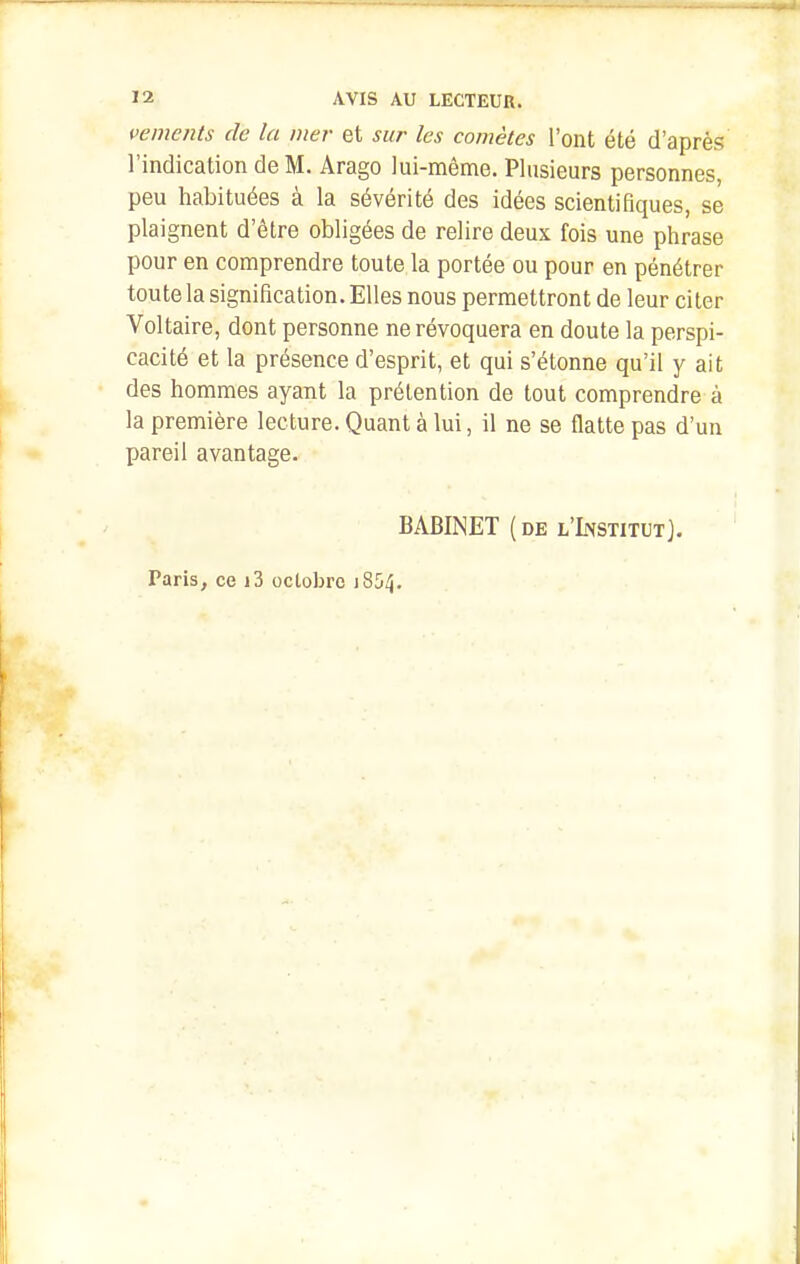 vemcnts de la mer et sur les comètes l'ont été d'après l'indication de M. Arago lui-même. Plusieurs personnes, peu habituées à la sévérité des idées scientifiques, se plaignent d'être obligées de relire deux fois une phrase pour en comprendre toute la portée ou pour en pénétrer toute la signification. Elles nous permettront de leur citer Voltaire, dont personne ne révoquera en doute la perspi- cacité et la présence d'esprit, et qui s'étonne qu'il y ait des hommes ayant la prétention de tout comprendre à la première lecture. Quant à lui, il ne se flatte pas d'un pareil avantage. BABINET (de l'Institut]. Paris, ce j3 octobre 1854.
