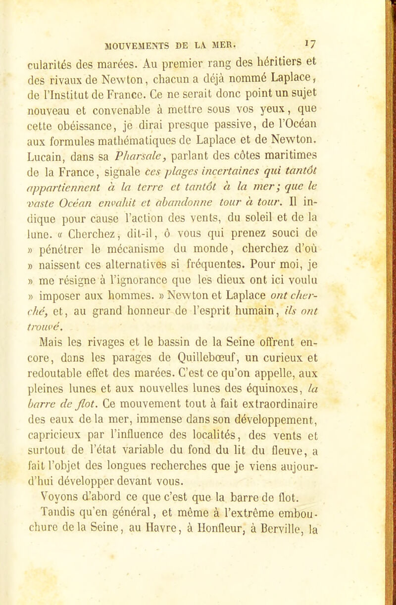 cularités des marées. Au premier rang des héritiers et des rivaux de Newton, cliacun a déjà nommé Laplace, de l'Institut de France. Ce ne serait donc point un sujet nouveau et convenable à mettre sous vos yeux, que cette obéissance, je dirai presque passive, de l'Océan aux formules mathématiques de Laplace et de Newton. Lucain, dans sa Pliarsale, parlant des côtes maritimes de la France, signale ces plages iiicertaines qui tantôt appartiennent à la terre et tantôt a la mer; que le ■vaste Océan envahit et abandonne tour à tour. Il in- dique pour cause l'action des vents, du soleil et de la lune, (f Cherchez, dit-il, ô vous qui prenez souci de » pénétrer le mécanisme du monde, cherchez d'où » naissent ces alternatives si fréquentes. Pour moi, je » me résigne à l'ignorance que les dieux ont ici voulu » imposer aux hommes. «Newton et Laplace ont cher- ché, et, au grand honneur de l'esprit humain, ils ont trouvé. Mais les rivages et le bassin de la Seine offrent en- core, dans les parages de Quillebœuf, un curieux et redoutable effet des marées. C'est ce qu'on appelle, aux pleines lunes et aux nouvelles lunes des équinoxes, la barre de flot. Ce mouvement tout à fait extraordinaire des eaux de la mer, immense dans son développement, capricieux par l'influence des locahtés, des vents et surtout de l'état variable du fond du Ut du fleuve, a fait l'objet des longues recherches que je viens aujour- d'hui développer devant vous. Voyons d'abord ce que c'est que la barre de flot. Tandis qu'en général, et même à l'extrême embou- chure delà Seine, au Havre, à Ilonfleur, à Berville, la