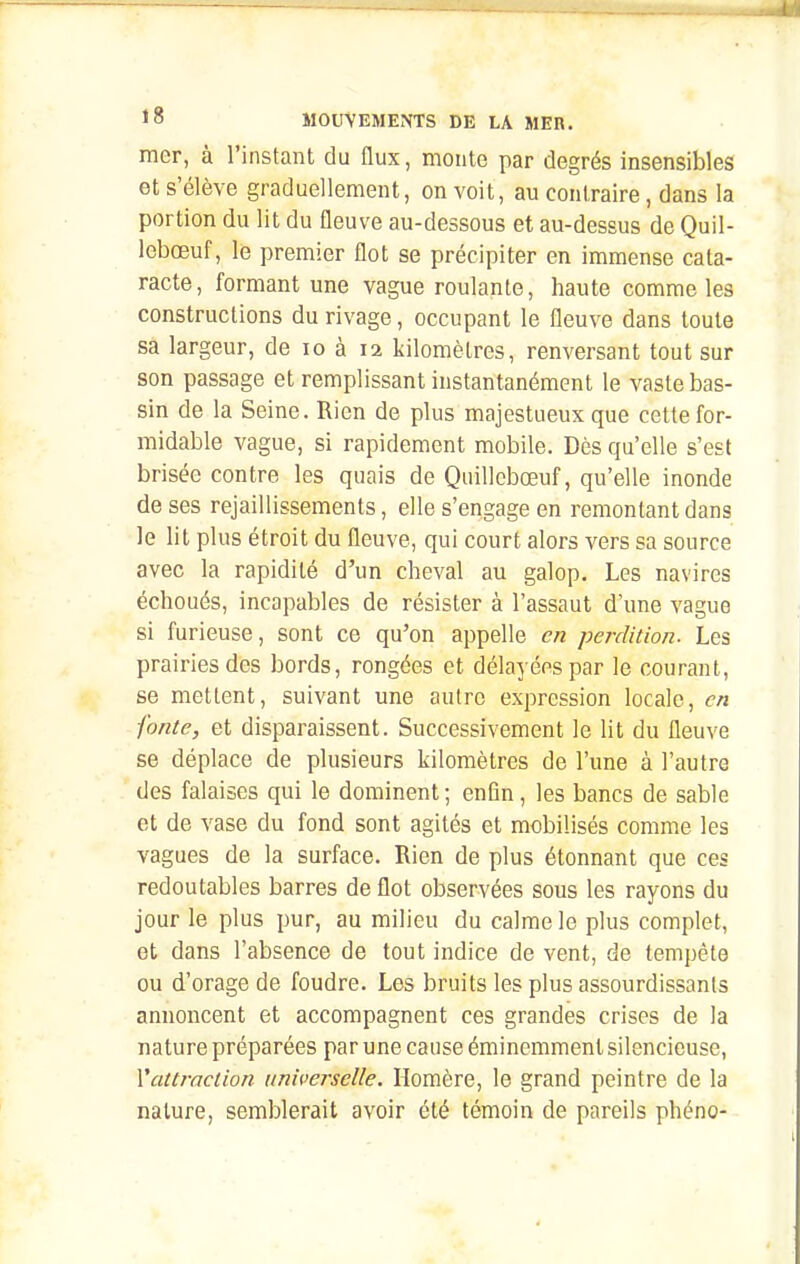 mer, à l'instant du flux, monte par degrés insensibles et s'élève graduellement, on voit, au contraire, dans la portion du lit du fleuve au-dessous et au-dessus de Quil- Icbœuf, le premier flot se précipiter en immense cata- racte, formant une vague roulante, haute comme les constructions du rivage, occupant le fleuve dans toute sa largeur, de lo à 12 kilomètres, renversant tout sur son passage et remplissant instantanément le vaste bas- sin de la Seine. Rien de plus majestueux que cette for- midable vague, si rapidement mobile. Dès qu'elle s'est brisée contre les quais de Quillcbœuf, qu'elle inonde de ses rejaillissements, elle s'engage en remontant dans le lit plus étroit du fleuve, qui court alors vers sa source avec la rapidité d'un cheval au galop. Les navires échoués, incapables de résister à l'assaut d'une vague si furieuse, sont ce qu'on appelle en perdition. Les prairies des bords, rongées et délayées par le courant, se mettent, suivant une autre expression locale, en fonte, et disparaissent. Successivement le lit du fleuve se déplace de plusieurs kilomètres de l'une à l'autre des falaises qui le dominent ; enfln, les bancs de sable et de vase du fond sont agités et mobilisés comme les vagues de la surface. Rien de plus étonnant que ces redoutables barres de flot observées sous les rayons du jour le plus pur, au milieu du calme le plus complet, et dans l'absence de tout indice de vent, de tempête ou d'orage de foudre. Les bruits les plus assourdissants annoncent et accompagnent ces grandes crises de la nature préparées par une cause éminemment silencieuse, Vattrnction universelle. Homère, le grand peintre de la nature, semblerait avoir été témoin de pareils phéno-