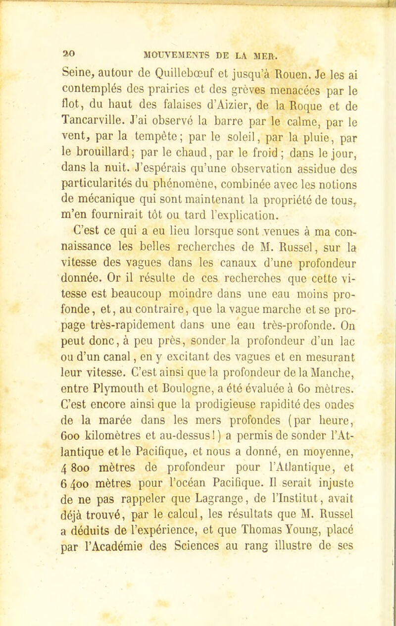 Seine, autour de Quillebœuf et jusqu'à Rouen. Je les ai contemplés des prairies et des grèves menacées par le flot, du haut des falaises d'Aizier, de la Roque et de Tancarville. J'ai observé la barre par le calme, par le vent, par la tempête; par le soleil, par la pluie, par le brouillard ; par le chaud, par le froid ; dans le jour, dans la nuit. J'espérais qu'une observation assidue des particularités du phénomène, combinée avec les notions de mécanique qui sont maintenant la propriété de tous, m'en fournirait tôt ou tard l'explication. C'est ce qui a eu lieu lorsque sont venues à ma con- naissance les belles recherches de M. Russel, sur la vitesse des vagues dans les canaux d'une profondeur donnée. Or il résulte de ces recherches que cette vi- tesse est beaucoup moindre dans une eau moins pro- fonde, et, au contraire, que la vague marche et se pro- page très-rapidement dans une eau très-profonde. On peut donc, à peu près, sonder la profondeur d'un lac ou d'un canal, en y excitant des vagues et en mesurant leur vitesse. C'est ainsi que la profondeur de la Manche, entre Plymouth et Boulogne, a été évaluée à 60 mètres. C'est encore ainsi que la prodigieuse rapidité des ondes de la marée dans les mers profondes (par heure, 600 kilomètres et au-dessus ! ) a permis de sonder l'At- lantique et le Pacifique, et nous a donné, en moyenne, 4 800 mètres de profondeur pour l'Atlantique, et 6400 mètres pour l'océan Pacifique. Il serait injuste de ne pas rappeler que Lagrange, de l'Institut, avait déjà trouvé, par le calcul, les résultats que M. Russel a déduits de l'expérience, et que Thomas Young, placé par l'Académie des Sciences au rang illustre de ses