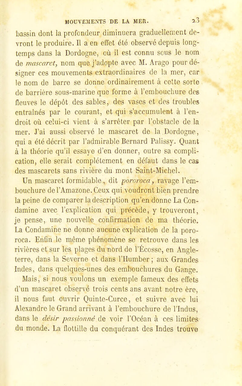 bassin dont la profondeur diminuera graduellement de- vront le produire. Il a en effet été observé depuis long- temps dans la Dordogne, où il est connu soiis le nom de mascaret, nom que j'adopte avec M. Arago pour dé- signer ces mouvements extraordinaires de la mer, car le nom de barre se donne ordinairement à cette sorte de barrière sous-marine que forme à l'embouchure des fleuves le dépôt des sables, des vases et des troubles entraînés par le courant, et qui s'accumulent à l'en- droit où celui-ci vient à s'arrêter par l'obstacle de la mer. J'ai aussi observé le mascaret de la Dordogne, qui a été décrit par l'admirable Bernard Palissy. Quant à la théorie qu'il essaye d'en donner, outre sa compli- cation, elle serait complètement en défaut dans le cas des mascarets sans rivière du mont Saint-Michel. Un mascaret formidable, dit pororoca, ravage l'em- bouchure de l'Amazone. Ceux qui voudront bien prendre la peine de comparer la description qu'en donne La Con- damine avec l'explication qui précède, y trouveront, je pense, une nouvelle confirmation de ma théorie. La Condamine ne donne aucune explication de la poro- roca. Enfin le même phénomène se retrouve dans les rivières et sur les plages du nord de l'Écosse, en Angle- terre, dans la Severne et dans l'Humber ; aux Grandes Indes, dans quelques-unes des embouchures du Gange. Mais, si nous voulons un exemple fameux des effets d'un mascaret observé trois cents ans avant notre ère, il nous faut ouvrir Quinte-Curce, et suivre avec lui Alexandre le Grand arrivant à l'embouchure de l'Indus, dans le désir passionné de voir l'Océan à ces limites du monde. La flottille du conquérant des Indes trouve