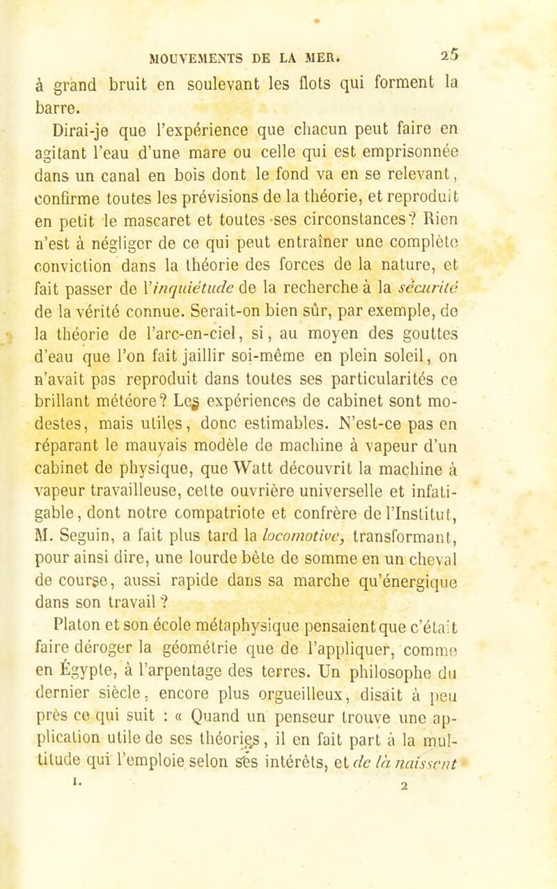 à grand bruit en soulevant les flots qui forment la barre. Dirai-je que l'expérience que chacun peut faire en agitant l'eau d'une mare ou celle qui est emprisonnée dans un canal en bois dont le fond va en se relevant, conflrme toutes les prévisions de la théorie, et reproduit en petit le mascaret et toutes-ses circonstances? Rien n'est à négliger de ce qui peut entraîner une complète conviction dans la théorie des forces de la nature, et fait passer de Y inquiétude de la recherche à la sécurité de la vérité connue. Serait-on bien sûr, par exemple, do I la théorie de l'arc-en-ciel, si, au moyen des gouttes d'eau que l'on fait jaillir soi-même en plein soleil, on n'avait pas reproduit dans toutes ses particularités ce brillant météore? Le§ expériences de cabinet sont mo- destes, mais utiles, donc estimables. N'est-ce pas en réparant le mauvais modèle de machine à vapeur d'un cabinet de physique, que Watt découvrit la machine à vapeur travailleuse, celte ouvrière universelle et infati- gable, dont notre compatriote et confrère de l'Institut, M. Seguin, a fait plus tard la locomotive, transformant, pour ainsi dire, une lourde bête de somme en un cheval de course, aussi rapide dans sa marche qu'énergique dans son travail ? Platon et son école métaphysique pensaient que c'était faire déroger la géométrie que de l'appliquer, commo en Égyple, à l'arpentage des terres. Un philosophe du dernier siècle, encore plus orgueilleux, disait à peu près ce qui suit : « Quand un penseur trouve une ap- plication utile de ses théorig.s, il en fait part à la mul- titude qui l'emploie selon s'és intérêts, et de la naissent