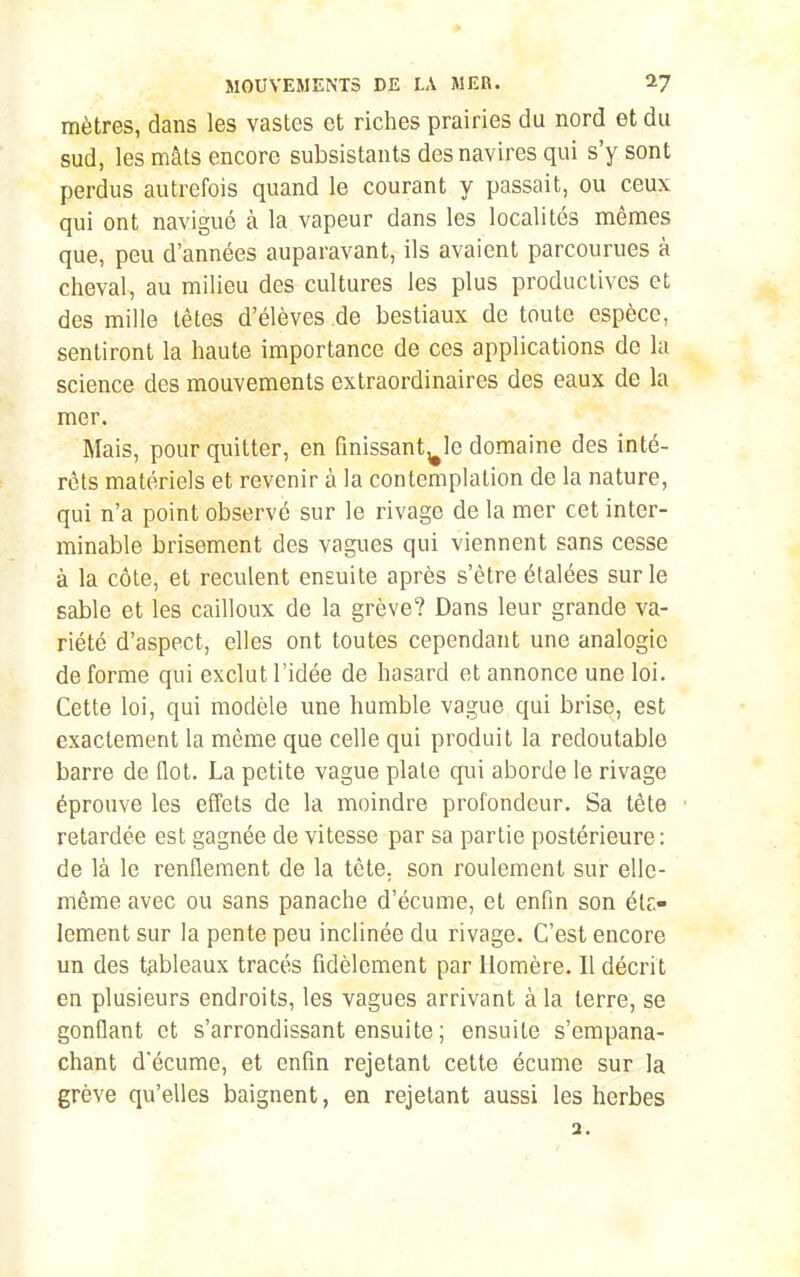 mètres, dans les vastes et riches prairies du nord et du sud, les mâts encore subsistants des navires qui s'y sont perdus autrefois quand le courant y passait, ou ceux qui ont navigué à la vapeur dans les localités mêmes que, peu d'années auparavant, ils avaient parcourues à cheval, au milieu des cultures les plus productives et des mille têtes d'élèves de bestiaux de toute espèce, sentiront la haute importance de ces applications de la science des mouvements extraordinaires des eaux de la mer. Mais, pour quitter, en fmissant^le domaine des inté- rêts matériels et revenir à la contemplation de la nature, qui n'a point observé sur le rivage de la mer cet inter- minable brisement des vagues qui viennent sans cesse à la côte, et reculent ensuite après s'être étalées sur le sable et les cailloux de la grève? Dans leur grande va- riété d'aspect, elles ont toutes cependant une analogie de forme qui exclut l'idée de hasard et annonce une loi. Cette loi, qui modèle une humble vague qui brise, est exactement la même que celle qui produit la redoutable barre de flot. La petite vague plate qui aborde le rivage éprouve les efl'ets de la moindre profondeur. Sa tête retardée est gagnée de vitesse par sa partie postérieure: de là le renflement de la tête, son roulement sur elle- même avec ou sans panache d'écume, et enfin son éte- lement sur la pente peu inclinée du rivage. C'est encore un des tableaux tracés fidèlement par Homère. Il décrit en plusieurs endroits, les vagues arrivant à la terre, se gonflant et s'arrondissant ensuite ; ensuite s'empana- chant d'écume, et enfin rejetant celte écume sur la grève qu'elles baignent, en rejetant aussi les herbes 3.